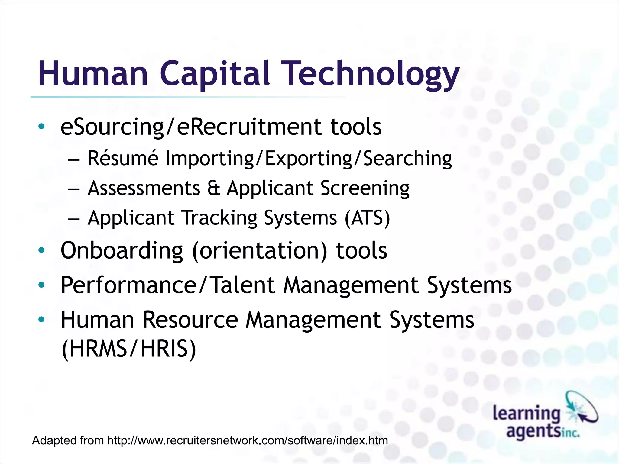 Human Capital Technology
• eSourcing/eRecruitment tools
      – Résumé Importing/Exporting/Searching
      – Assessments & Applicant Screening
      – Applicant Tracking Systems (ATS)
• Onboarding (orientation) tools
• Performance/Talent Management Systems
• Human Resource Management Systems
  (HRMS/HRIS)


Adapted from http://www.recruitersnetwork.com/software/index.htm
 