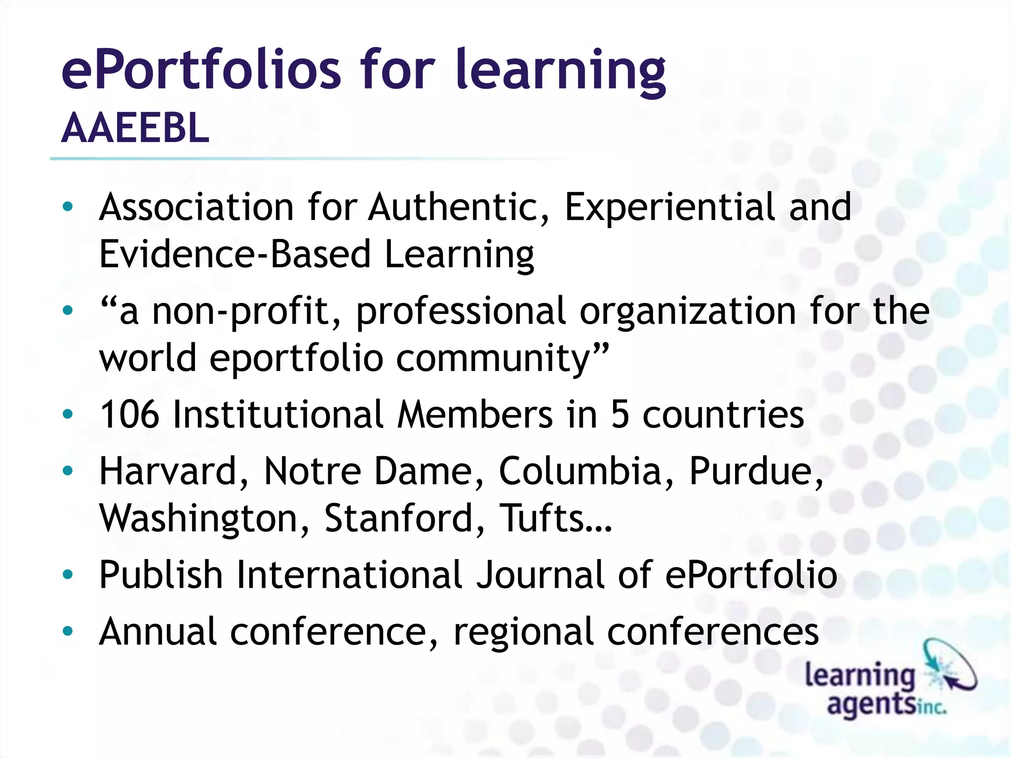 ePortfolios for learning
AAEEBL
• Association for Authentic, Experiential and
  Evidence-Based Learning
• “a non-profit, professional organization for the
  world eportfolio community”
• 106 Institutional Members in 5 countries
• Harvard, Notre Dame, Columbia, Purdue,
  Washington, Stanford, Tufts…
• Publish International Journal of ePortfolio
• Annual conference, regional conferences
 
