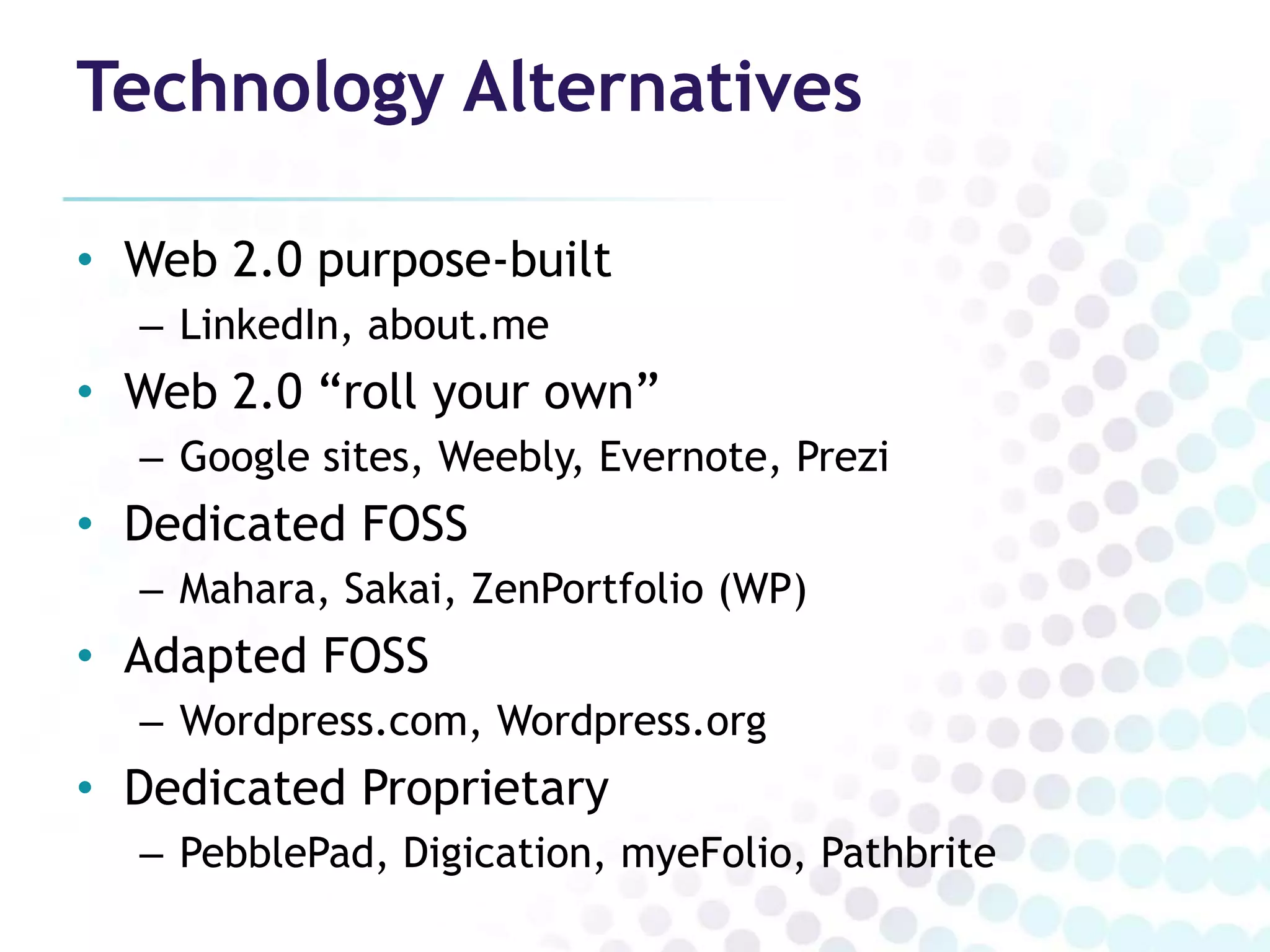 Technology Alternatives

• Web 2.0 purpose-built
  – LinkedIn, about.me
• Web 2.0 “roll your own”
  – Google sites, Weebly, Evernote, Prezi
• Dedicated FOSS
  – Mahara, Sakai, ZenPortfolio (WP)
• Adapted FOSS
  – Wordpress.com, Wordpress.org
• Dedicated Proprietary
  – PebblePad, Digication, myeFolio, Pathbrite
 