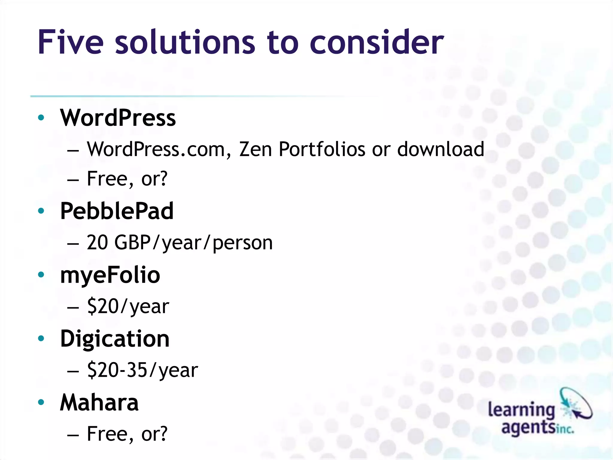 Five solutions to consider

• WordPress
  – WordPress.com, Zen Portfolios or download
  – Free, or?
• PebblePad
  – 20 GBP/year/person
• myeFolio
  – $20/year
• Digication
  – $20-35/year
• Mahara
  – Free, or?
 