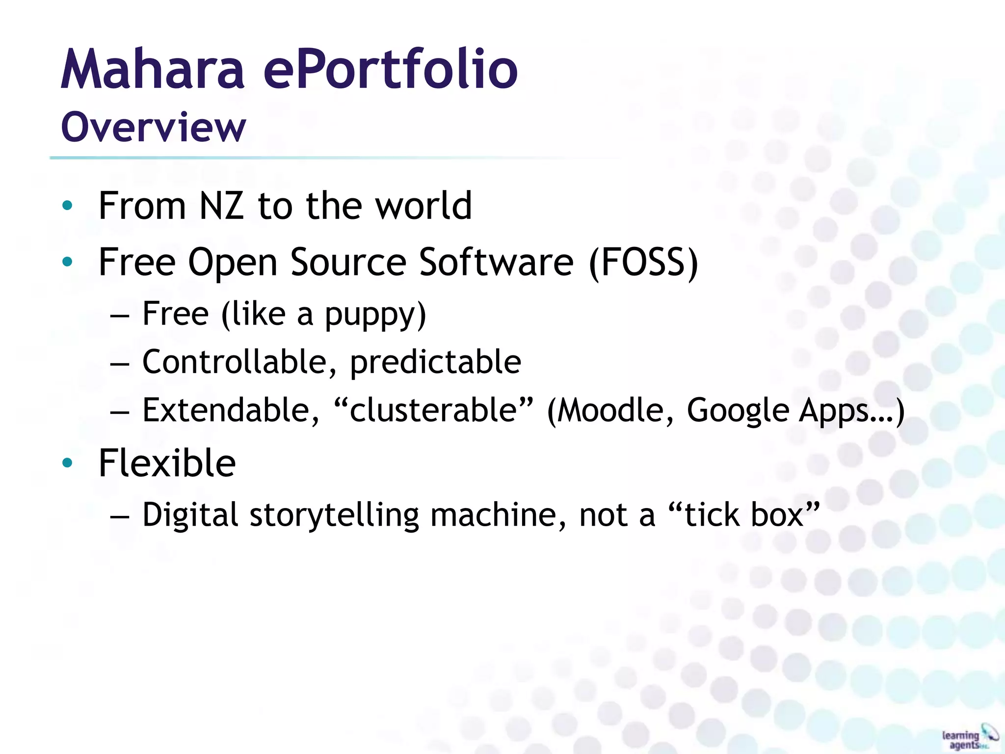 Mahara ePortfolio
Overview
• From NZ to the world
• Free Open Source Software (FOSS)
  – Free (like a puppy)
  – Controllable, predictable
  – Extendable, “clusterable” (Moodle, Google Apps…)
• Flexible
  – Digital storytelling machine, not a “tick box”
 