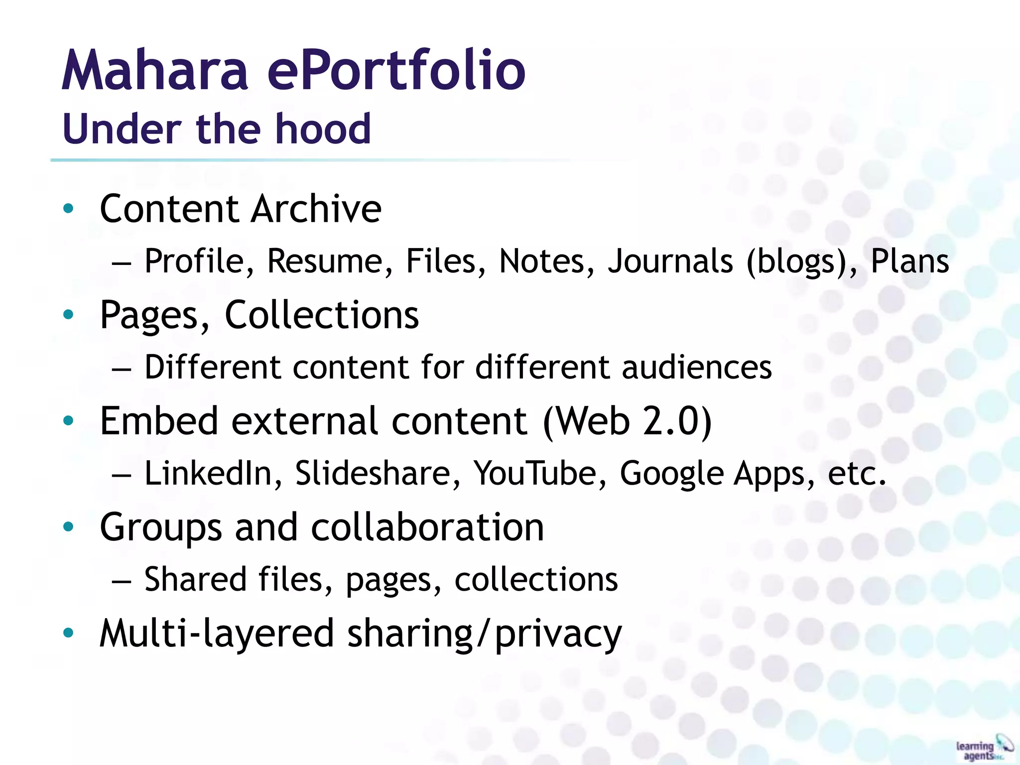 Mahara ePortfolio
Under the hood
• Content Archive
  – Profile, Resume, Files, Notes, Journals (blogs), Plans
• Pages, Collections
  – Different content for different audiences
• Embed external content (Web 2.0)
  – LinkedIn, Slideshare, YouTube, Google Apps, etc.
• Groups and collaboration
  – Shared files, pages, collections
• Multi-layered sharing/privacy
 
