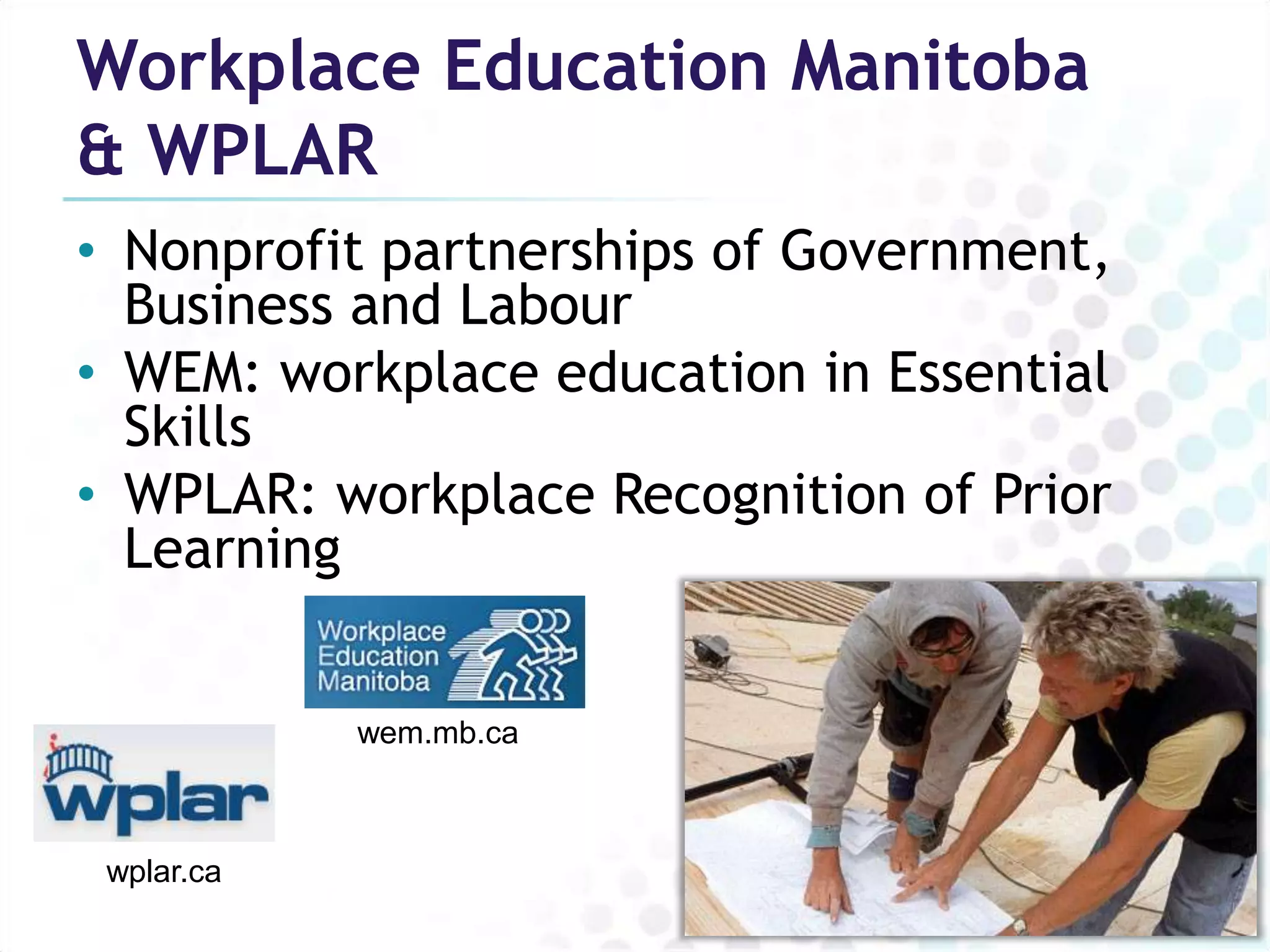 Workplace Education Manitoba
& WPLAR
• Nonprofit partnerships of Government,
  Business and Labour
• WEM: workplace education in Essential
  Skills
• WPLAR: workplace Recognition of Prior
  Learning


            wem.mb.ca



 wplar.ca
 