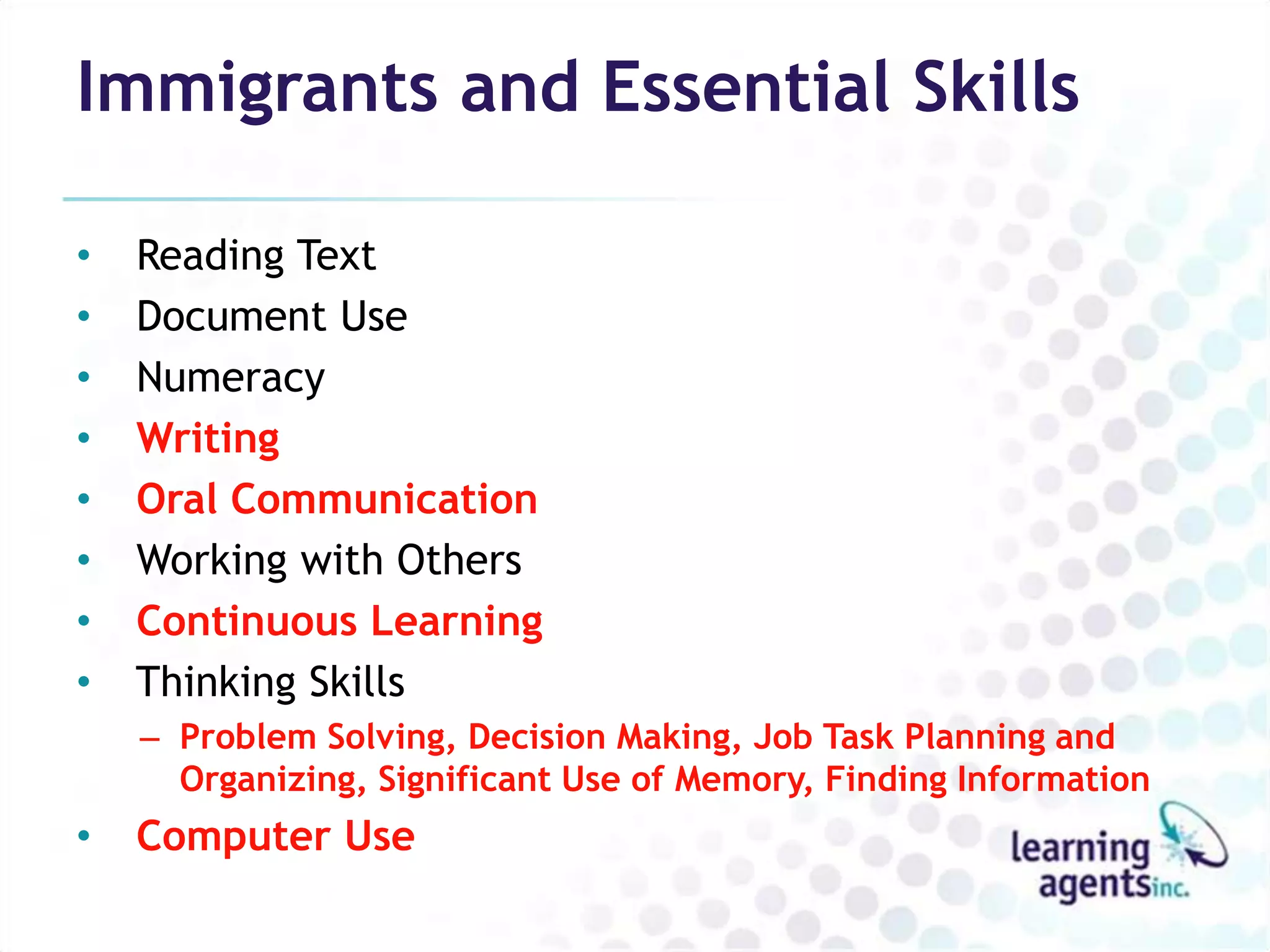 Immigrants and Essential Skills

•   Reading Text
•   Document Use
•   Numeracy
•   Writing
•   Oral Communication
•   Working with Others
•   Continuous Learning
•   Thinking Skills
    – Problem Solving, Decision Making, Job Task Planning and
      Organizing, Significant Use of Memory, Finding Information
•   Computer Use
 