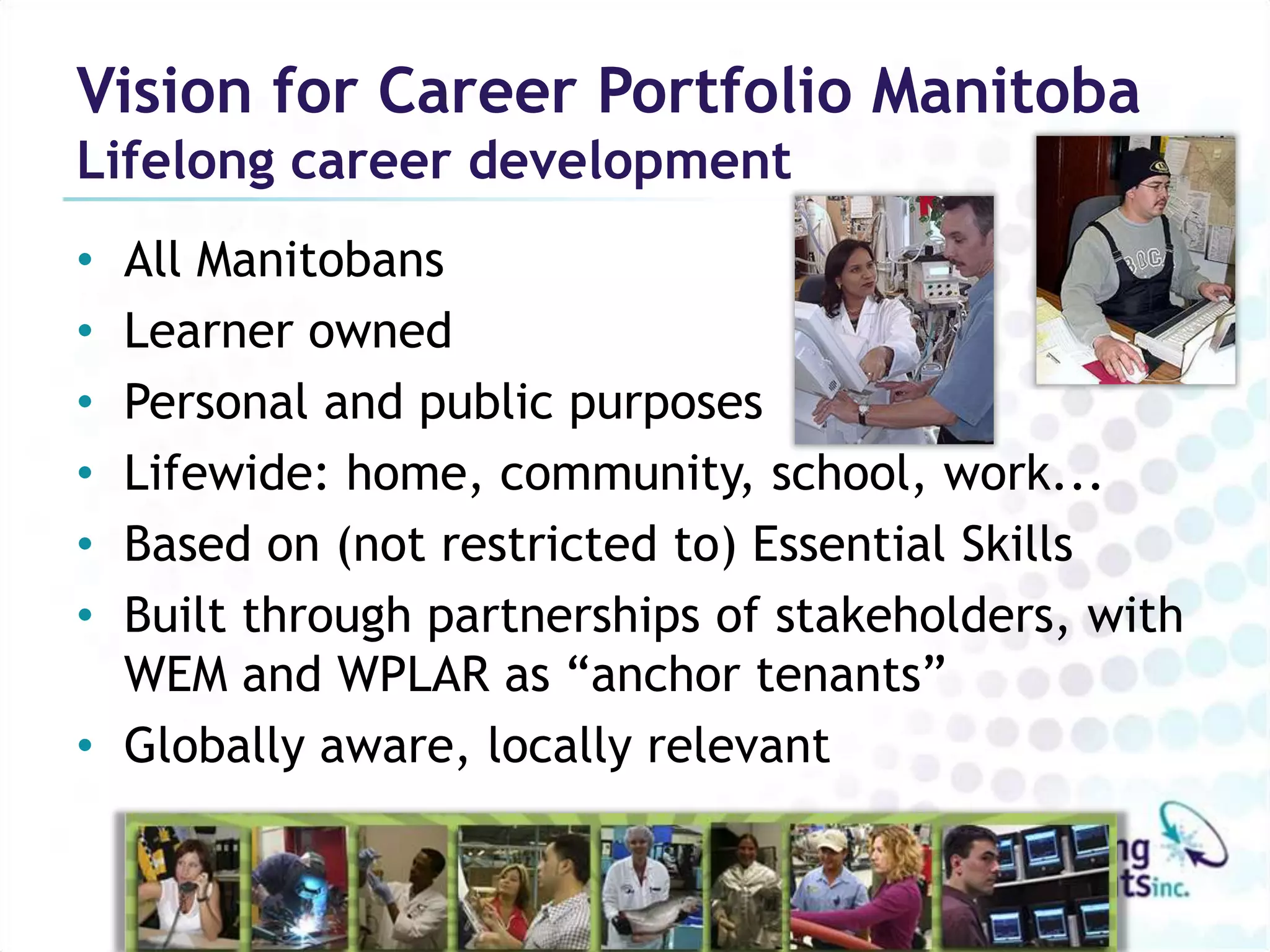 Vision for Career Portfolio Manitoba
Lifelong career development
• All Manitobans
• Learner owned
• Personal and public purposes
• Lifewide: home, community, school, work...
• Based on (not restricted to) Essential Skills
• Built through partnerships of stakeholders, with
  WEM and WPLAR as “anchor tenants”
• Globally aware, locally relevant
 