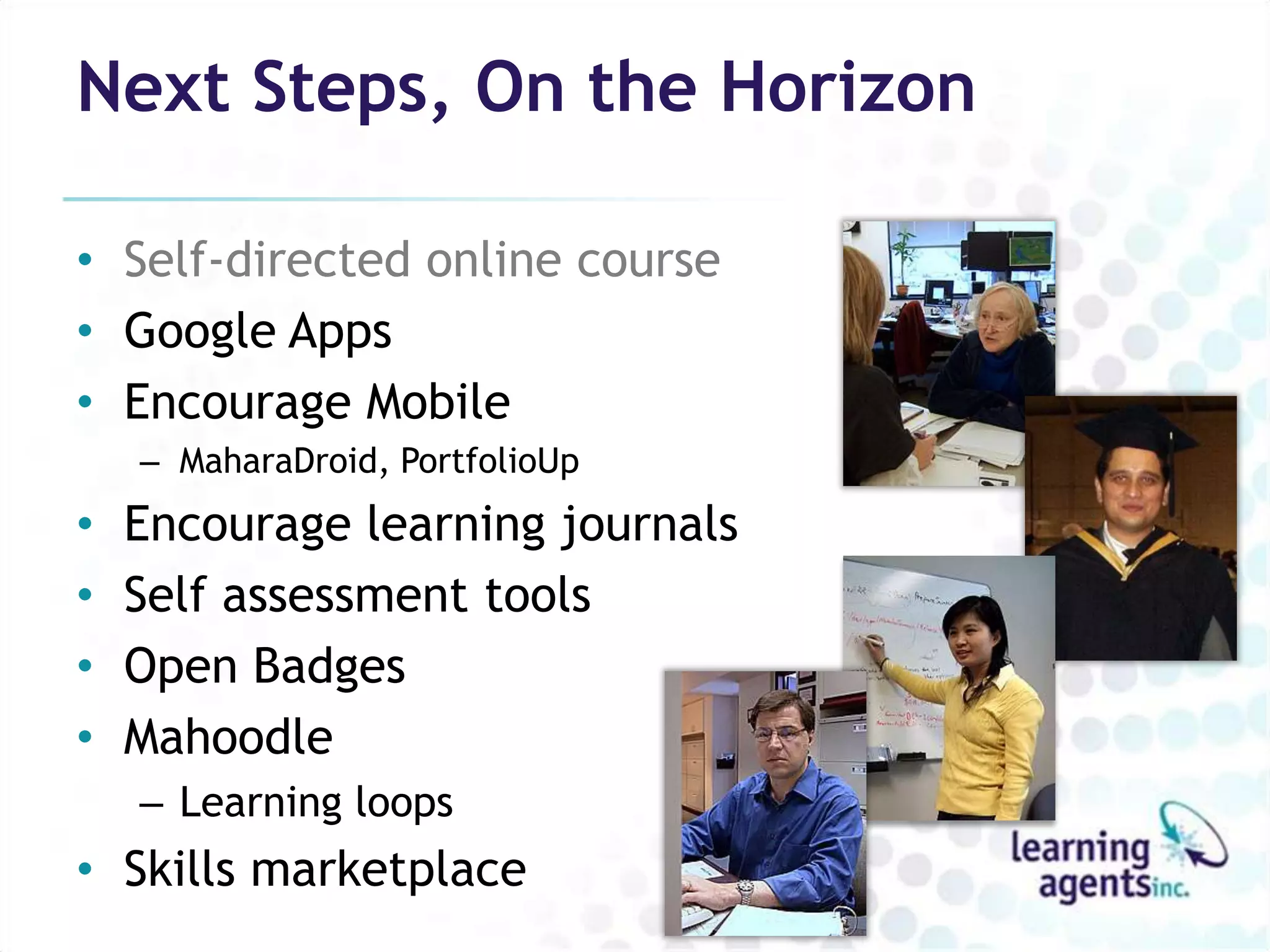 Next Steps, On the Horizon

• Self-directed online course
• Google Apps
• Encourage Mobile
    – MaharaDroid, PortfolioUp
•   Encourage learning journals
•   Self assessment tools
•   Open Badges
•   Mahoodle
    – Learning loops
• Skills marketplace
 