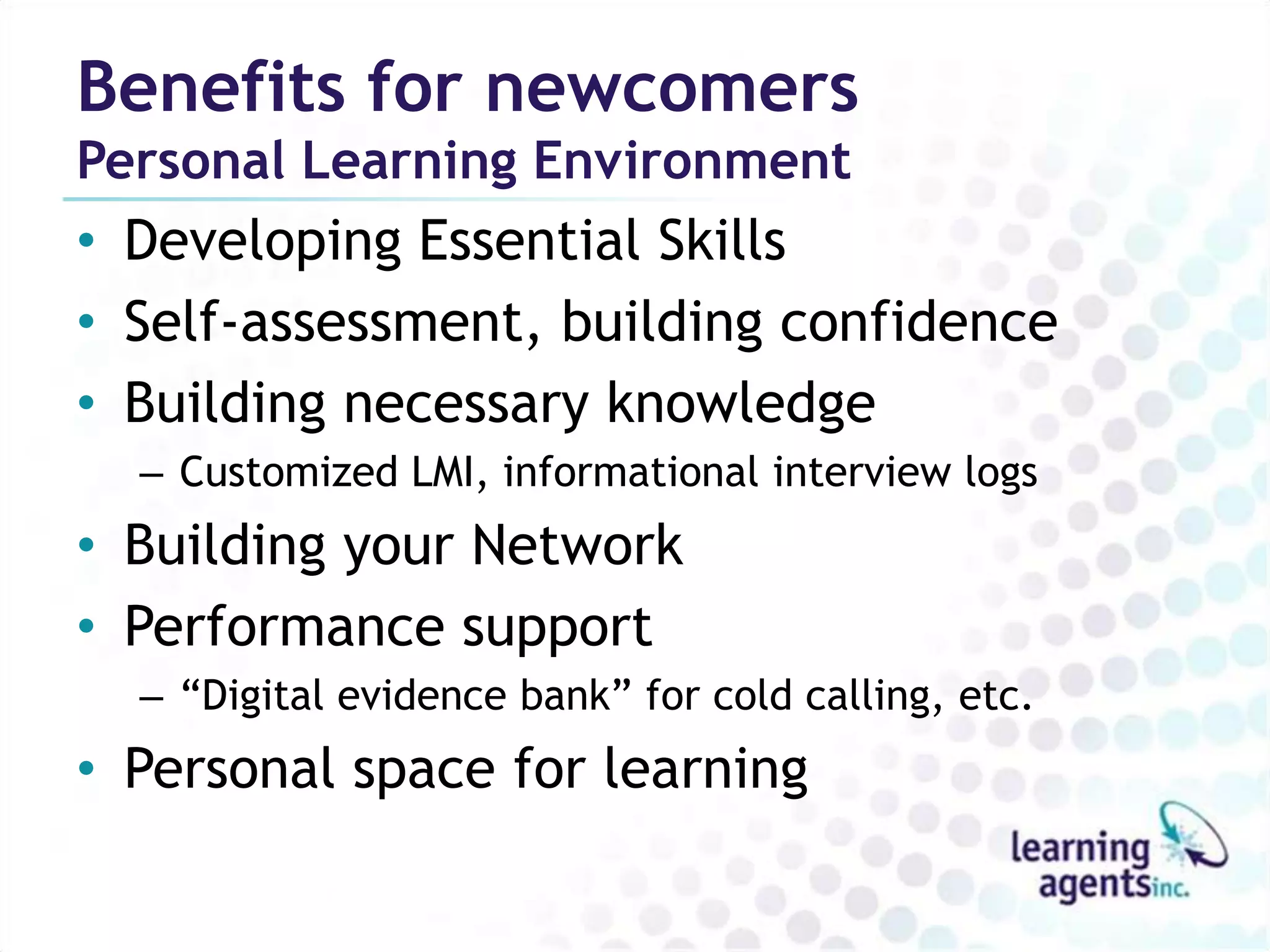 Benefits for newcomers
Personal Learning Environment
• Developing Essential Skills
• Self-assessment, building confidence
• Building necessary knowledge
  – Customized LMI, informational interview logs
• Building your Network
• Performance support
  – “Digital evidence bank” for cold calling, etc.
• Personal space for learning
 
