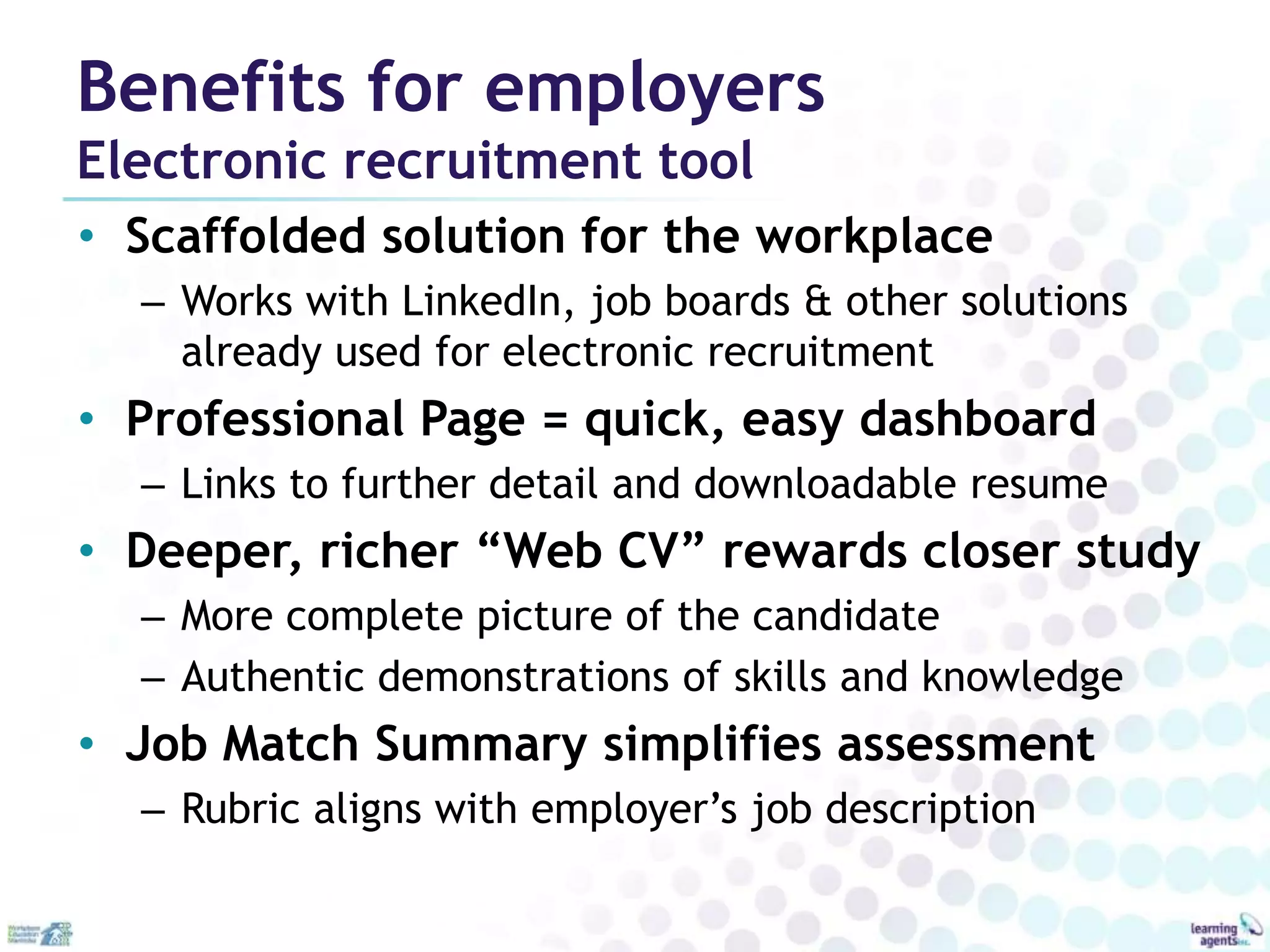 Benefits for employers
Electronic recruitment tool
• Scaffolded solution for the workplace
  – Works with LinkedIn, job boards & other solutions
    already used for electronic recruitment
• Professional Page = quick, easy dashboard
  – Links to further detail and downloadable resume
• Deeper, richer “Web CV” rewards closer study
  – More complete picture of the candidate
  – Authentic demonstrations of skills and knowledge
• Job Match Summary simplifies assessment
  – Rubric aligns with employer’s job description
 