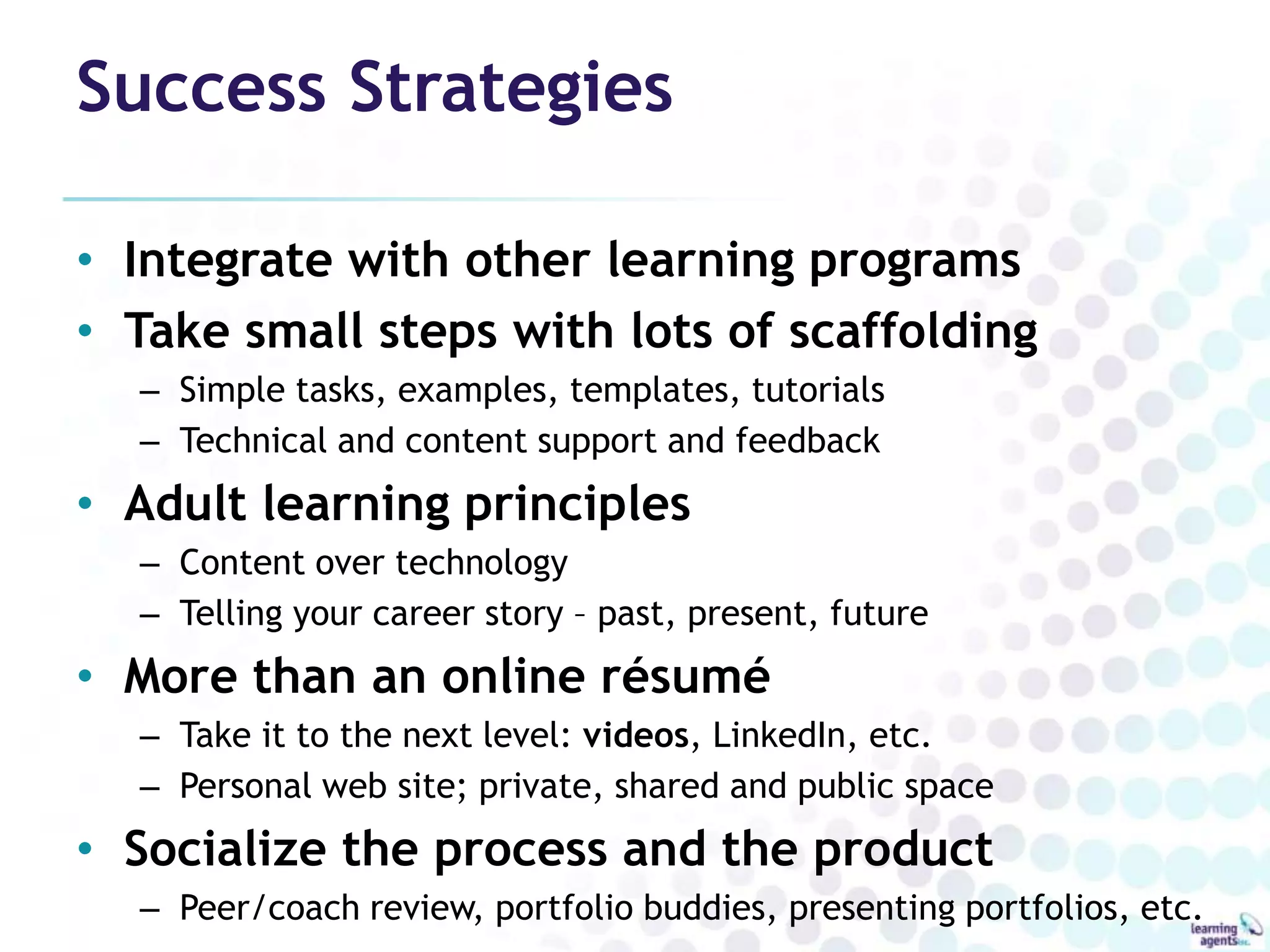 Success Strategies

• Integrate with other learning programs
• Take small steps with lots of scaffolding
  – Simple tasks, examples, templates, tutorials
  – Technical and content support and feedback
• Adult learning principles
  – Content over technology
  – Telling your career story – past, present, future
• More than an online résumé
  – Take it to the next level: videos, LinkedIn, etc.
  – Personal web site; private, shared and public space
• Socialize the process and the product
  – Peer/coach review, portfolio buddies, presenting portfolios, etc.
 