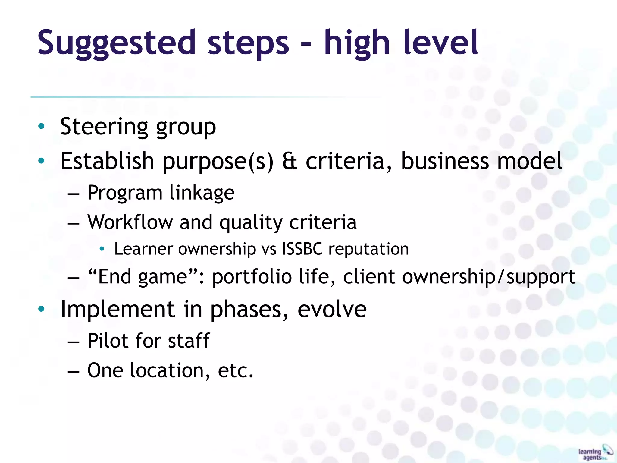Suggested steps – high level

• Steering group
• Establish purpose(s) & criteria, business model
  – Program linkage
  – Workflow and quality criteria
     • Learner ownership vs ISSBC reputation
  – “End game”: portfolio life, client ownership/support
• Implement in phases, evolve
  – Pilot for staff
  – One location, etc.
 