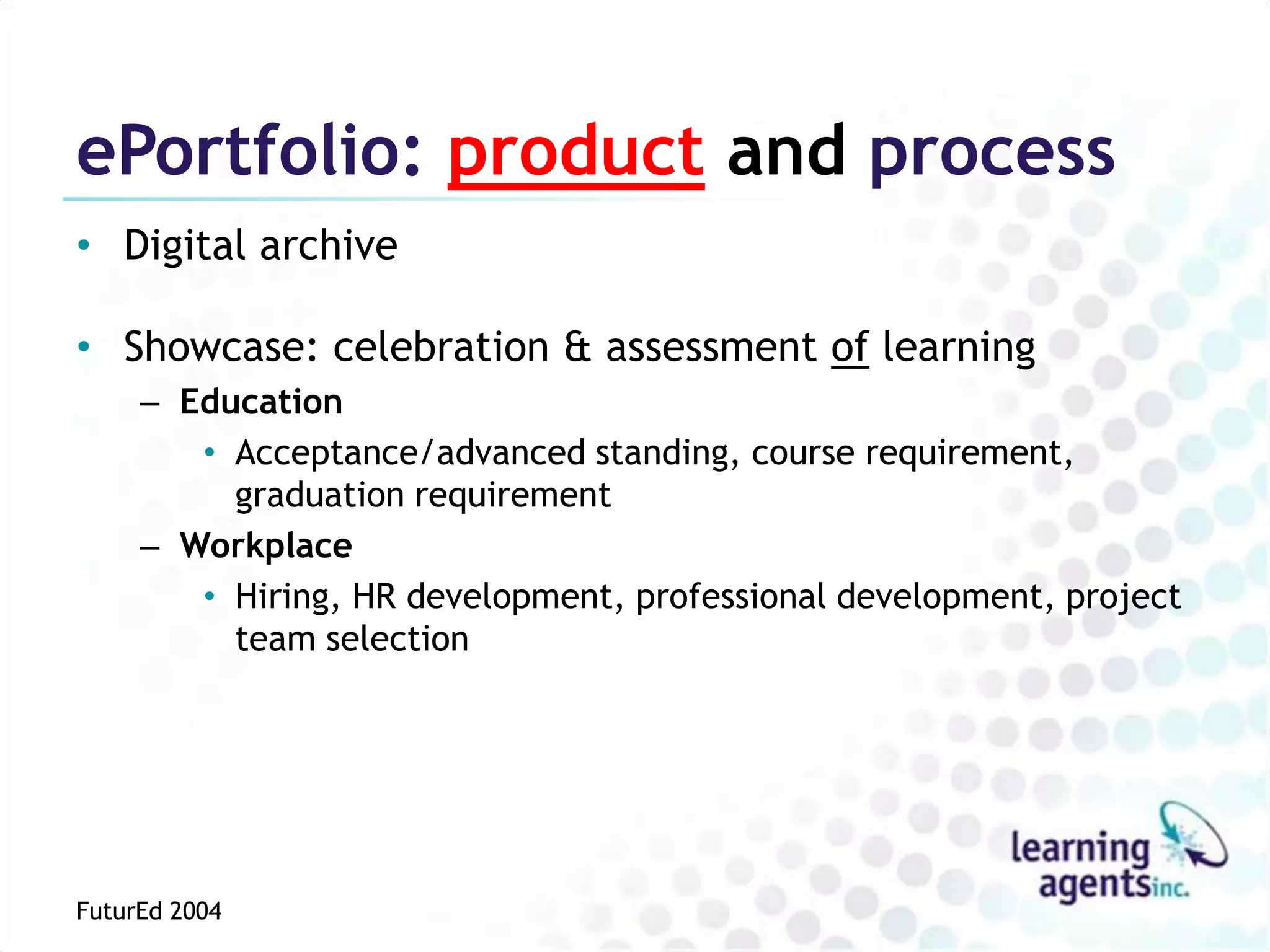 ePortfolio: product and process
• Digital archive

• Showcase: celebration & assessment of learning
     – Education
        • Acceptance/advanced standing, course requirement,
          graduation requirement
     – Workplace
        • Hiring, HR development, professional development, project
          team selection




FuturEd 2004
 
