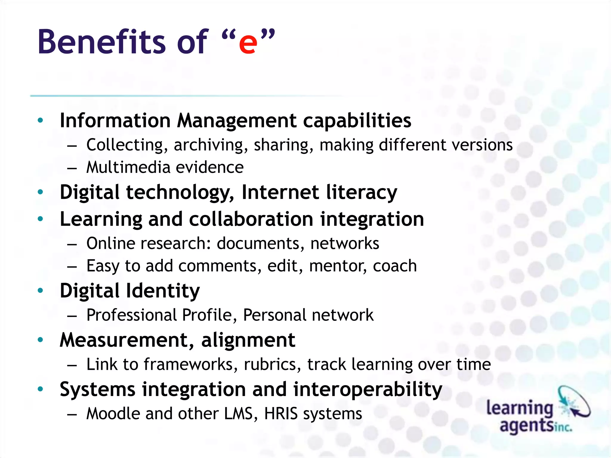 Benefits of “e”

• Information Management capabilities
   – Collecting, archiving, sharing, making different versions
   – Multimedia evidence
• Digital technology, Internet literacy
• Learning and collaboration integration
   – Online research: documents, networks
   – Easy to add comments, edit, mentor, coach
• Digital Identity
   – Professional Profile, Personal network
• Measurement, alignment
   – Link to frameworks, rubrics, track learning over time
• Systems integration and interoperability
   – Moodle and other LMS, HRIS systems
 
