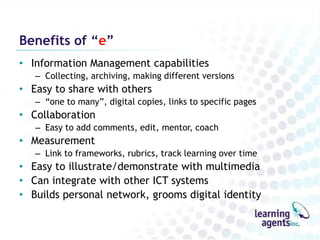 Benefits of “e”
• Information Management capabilities
   – Collecting, archiving, making different versions
• Easy to share with others
   – “one to many”, digital copies, links to specific pages
• Collaboration
   – Easy to add comments, edit, mentor, coach
• Measurement
   – Link to frameworks, rubrics, track learning over time
• Easy to illustrate/demonstrate with multimedia
• Can integrate with other ICT systems
• Builds personal network, grooms digital identity
 