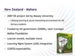 New Zealand - Mahara

• 2007 OS project led by Massey University
   – Lifelong learning & social networking environment for NZ
     tertiary students

• Funded by NZ government ($500K), later Carnegie
  Mellon Foundation

• Learner owned, multiple views

• Learning Mgmt System (LMS) integration

• LEAP2A exportability
 