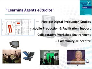 “Learning Agents eStudios”

                –   Flexible Digital Production Studios

            – Mobile Production & Facilitation Support

               – Collaborative Workshop Environment

                             – Community Telecentre
 
