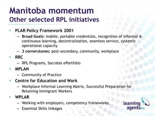 Manitoba momentum
Other selected RPL initiatives
• PLAR Policy Framework 2001
   – Broad Goals: mobile, portable credentials, recognition of informal &
     continuous learning, decentralization, seamless service, systemic
     operational capacity
   – 3 cornerstones: post-secondary, community, workplace
• RRC
   – RPL Programs, Socrates ePortfolio
• MPLAN
   – Community of Practice
• Centre for Education and Work
   – Workplace Informal Learning Matrix, Successful Preparation for
     Retaining Immigrant Workers
• WPLAR
   – Working with employers, competency frameworks,
   – Essential Skills linkages
 