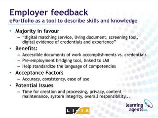 Employer feedback
ePortfolio as a tool to describe skills and knowledge
• Majority in favour
   – “digital matching service, living document, screening tool,
     digital evidence of credentials and experience”
• Benefits:
   – Accessible documents of work accomplishments vs. credentials
   – Pre-employment bridging tool, linked to LMI
   – Help standardize the language of competencies
• Acceptance Factors
   – Accuracy, consistency, ease of use
• Potential Issues
   – Time for creation and processing, privacy, content
     maintenance, system integrity, overall responsibility...
 