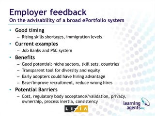 Employer feedback
On the advisability of a broad ePortfolio system
• Good timing
   – Rising skills shortages, immigration levels
• Current examples
   – Job Banks and PSC system
• Benefits
   –   Good potential: niche sectors, skill sets, countries
   –   Transparent tool for diversity and equity
   –   Early adopters could have hiring advantage
   –   Ease/improve recruitment, reduce wrong hires
• Potential Barriers
   – Cost, regulatory body acceptance/validation, privacy,
     ownership, process inertia, consistency
 