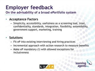 Employer feedback
On the advisability of a broad ePortfolio system

• Acceptance Factors
   – Simplicity, accessibility, usefulness as a screening tool, trust,
     confidentiality, standards, integration, flexibility, extensibility,
     government support, marketing, training


• Solutions
   – Fit eP into existing interviewing and hiring practices
   – Incremental approach with action research to measure benefits
   – Make eP mandatory (!) with allowed exceptions for
     inclusiveness
 