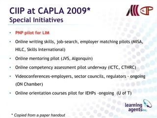 CIIP at CAPLA 2009*
Special Initiatives
• PNP pilot for LIM

• Online writing skills, job-search, employer matching pilots (MISA,
  HILC, Skills International)

• Online mentoring pilot (JVS, Algonquin)

• Online competency assessment pilot underway (ICTC, CTHRC)

• Videoconferences-employers, sector councils, regulators - ongoing
  (ON Chamber)

• Online orientation courses pilot for IEHPs –ongoing (U of T)




* Copied from a paper handout
 