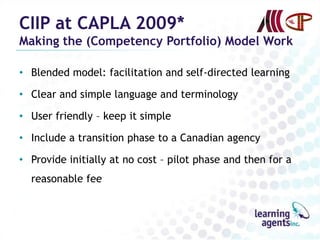 CIIP at CAPLA 2009*
Making the (Competency Portfolio) Model Work

• Blended model: facilitation and self-directed learning

• Clear and simple language and terminology

• User friendly – keep it simple

• Include a transition phase to a Canadian agency

• Provide initially at no cost – pilot phase and then for a
  reasonable fee
 