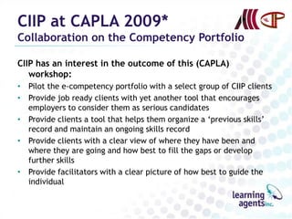 CIIP at CAPLA 2009*
Collaboration on the Competency Portfolio

CIIP has an interest in the outcome of this (CAPLA)
   workshop:
• Pilot the e-competency portfolio with a select group of CIIP clients
• Provide job ready clients with yet another tool that encourages
  employers to consider them as serious candidates
• Provide clients a tool that helps them organize a „previous skills‟
  record and maintain an ongoing skills record
• Provide clients with a clear view of where they have been and
  where they are going and how best to fill the gaps or develop
  further skills
• Provide facilitators with a clear picture of how best to guide the
  individual
 