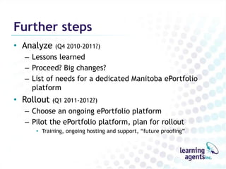 Further steps
• Analyze (Q4 2010-2011?)
   – Lessons learned
   – Proceed? Big changes?
   – List of needs for a dedicated Manitoba ePortfolio
     platform
• Rollout (Q1 2011-2012?)
   – Choose an ongoing ePortfolio platform
   – Pilot the ePortfolio platform, plan for rollout
      • Training, ongoing hosting and support, “future proofing”
 