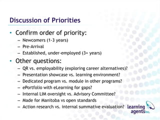 Discussion of Priorities
• Confirm order of priority:
  – Newcomers (1-3 years)
  – Pre-Arrival
  – Established, under-employed (3+ years)
• Other questions:
  –   QR vs. employability (exploring career alternatives)?
  –   Presentation showcase vs. learning environment?
  –   Dedicated program vs. module in other programs?
  –   ePortfolio with eLearning for gaps?
  –   Internal LIM oversight vs. Advisory Committee?
  –   Made for Manitoba vs open standards
  –   Action research vs. internal summative evaluation?
 