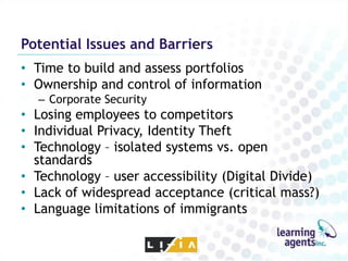 Potential Issues and Barriers
• Time to build and assess portfolios
• Ownership and control of information
  – Corporate Security
• Losing employees to competitors
• Individual Privacy, Identity Theft
• Technology – isolated systems vs. open
  standards
• Technology – user accessibility (Digital Divide)
• Lack of widespread acceptance (critical mass?)
• Language limitations of immigrants
 