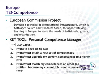 Europe
TENCompetence
• European Commission Project
  – Develop a technical & organisational infrastructure, which is
    both open source and standards based, to support lifelong
    learning in Europe, to serve the needs of individuals, groups,
    and organisations.
• KEY TOOL: Personal Competence Manager
  – 4 use cases:
  1.   I want to keep up to date
  2.   I want/must attain a new set of competences
  3.   I want/must upgrade my current competences to a higher
       level
  4.   I want/must match my competences on other job
       profiles, because my current job is not in demand any
       more                                  http://www.tencompetence.org/node/182
 