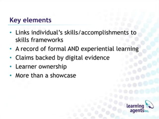 Key elements
• Links individual‟s skills/accomplishments to
  skills frameworks
• A record of formal AND experiential learning
• Claims backed by digital evidence
• Learner ownership
• More than a showcase
 