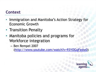 Context
• Immigration and Manitoba‟s Action Strategy for
  Economic Growth
• Transition Penalty
• Manitoba policies and programs for
  Workforce integration
  – Ben Rempel 2007
    (http://www.youtube.com/watch?v=93YOGqFedw0)
 