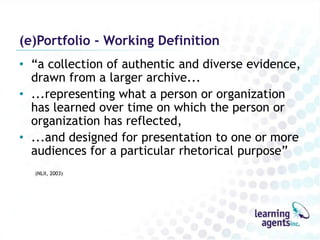 (e)Portfolio - Working Definition
• “a collection of authentic and diverse evidence,
  drawn from a larger archive...
• ...representing what a person or organization
  has learned over time on which the person or
  organization has reflected,
• ...and designed for presentation to one or more
  audiences for a particular rhetorical purpose”
  (NLII, 2003)
 