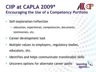 CIIP at CAPLA 2009*
Encouraging the Use of a Competency Portfolio

• Self-exploration/reflection
   – education, experiences, competencies, documents,
     testimonials, etc.

• Career development tool

• Multiple values to employers, regulatory bodies,
  educators, etc.

• Identifies and helps communicate transferable skills

• Uncovers options for alternate career paths
 