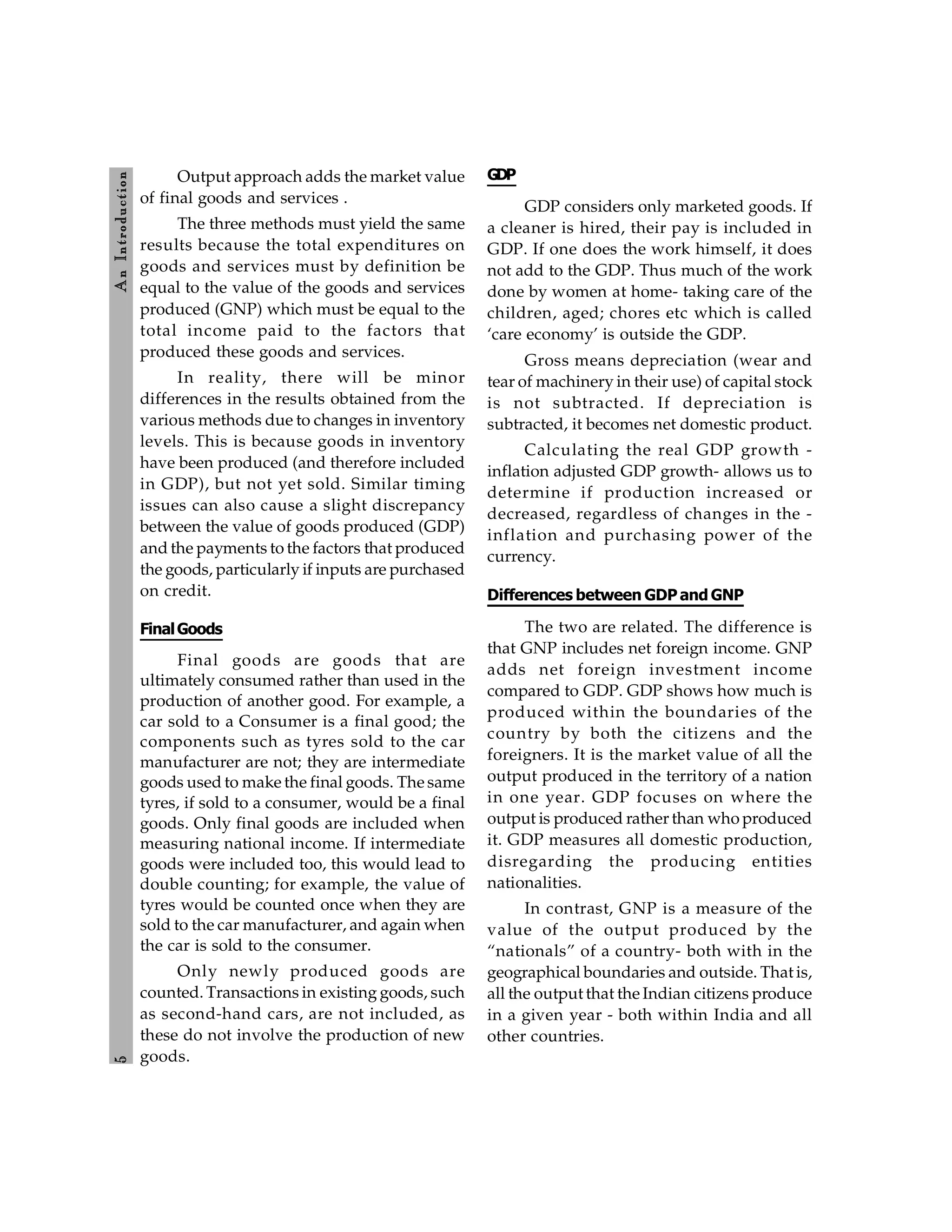5
A
n
Introdu
ction
Output approach adds the market value
of final goods and services .
The three methods must yield the same
results because the total expenditures on
goods and services must by definition be
equal to the value of the goods and services
produced (GNP) which must be equal to the
total income paid to the factors that
produced these goods and services.
In reality, there will be minor
differences in the results obtained from the
various methods due to changes in inventory
levels. This is because goods in inventory
have been produced (and therefore included
in GDP), but not yet sold. Similar timing
issues can also cause a slight discrepancy
between the value of goods produced (GDP)
and the payments to the factors that produced
the goods, particularly if inputs are purchased
on credit.
FinalGoods
Final goods are goods that are
ultimately consumed rather than used in the
production of another good. For example, a
car sold to a Consumer is a final good; the
components such as tyres sold to the car
manufacturer are not; they are intermediate
goods used to make the final goods. The same
tyres, if sold to a consumer, would be a final
goods. Only final goods are included when
measuring national income. If intermediate
goods were included too, this would lead to
double counting; for example, the value of
tyres would be counted once when they are
sold to the car manufacturer, and again when
the car is sold to the consumer.
Only newly produced goods are
counted. Transactions in existing goods, such
as second-hand cars, are not included, as
these do not involve the production of new
goods.
GDP
GDP considers only marketed goods. If
a cleaner is hired, their pay is included in
GDP. If one does the work himself, it does
not add to the GDP. Thus much of the work
done by women at home- taking care of the
children, aged; chores etc which is called
‘care economy’ is outside the GDP.
Gross means depreciation (wear and
tear of machinery in their use) of capital stock
is not subtracted. If depreciation is
subtracted, it becomes net domestic product.
Calculating the real GDP growth -
inflation adjusted GDP growth- allows us to
determine if production increased or
decreased, regardless of changes in the -
inflation and purchasing power of the
currency.
Differences between GDP and GNP
The two are related. The difference is
that GNP includes net foreign income. GNP
adds net foreign investment income
compared to GDP. GDP shows how much is
produced within the boundaries of the
country by both the citizens and the
foreigners. It is the market value of all the
output produced in the territory of a nation
in one year. GDP focuses on where the
output is produced rather than who produced
it. GDP measures all domestic production,
disregarding the producing entities
nationalities.
In contrast, GNP is a measure of the
value of the output produced by the
“nationals” of a country- both with in the
geographical boundaries and outside. That is,
all the output that the Indian citizens produce
in a given year - both within India and all
other countries.
 