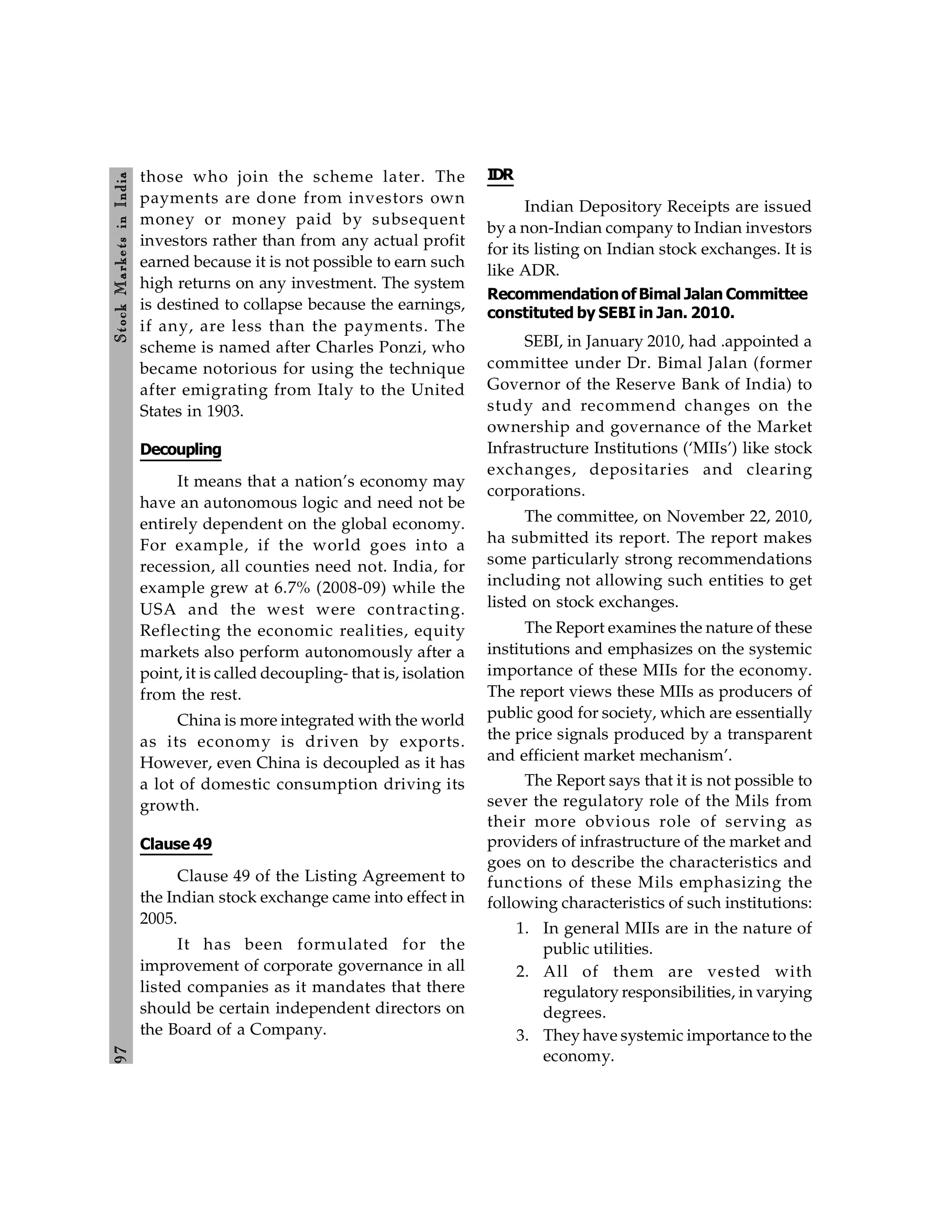 9
7
Stock
Markets
in
India
those who join the scheme later. The
payments are done from investors own
money or money paid by subsequent
investors rather than from any actual profit
earned because it is not possible to earn such
high returns on any investment. The system
is destined to collapse because the earnings,
if any, are less than the payments. The
scheme is named after Charles Ponzi, who
became notorious for using the technique
after emigrating from Italy to the United
States in 1903.
Decoupling
It means that a nation’s economy may
have an autonomous logic and need not be
entirely dependent on the global economy.
For example, if the world goes into a
recession, all counties need not. India, for
example grew at 6.7% (2008-09) while the
USA and the west were contracting.
Reflecting the economic realities, equity
markets also perform autonomously after a
point, it is called decoupling- that is, isolation
from the rest.
China is more integrated with the world
as its economy is driven by exports.
However, even China is decoupled as it has
a lot of domestic consumption driving its
growth.
Clause 49
Clause 49 of the Listing Agreement to
the Indian stock exchange came into effect in
2005.
It has been formulated for the
improvement of corporate governance in all
listed companies as it mandates that there
should be certain independent directors on
the Board of a Company.
IDR
Indian Depository Receipts are issued
by a non-Indian company to Indian investors
for its listing on Indian stock exchanges. It is
like ADR.
RecommendationofBimal Jalan Committee
constituted by SEBI in Jan. 2010.
SEBI, in January 2010, had .appointed a
committee under Dr. Bimal Jalan (former
Governor of the Reserve Bank of India) to
study and recommend changes on the
ownership and governance of the Market
Infrastructure Institutions (‘MIIs’) like stock
exchanges, depositaries and clearing
corporations.
The committee, on November 22, 2010,
ha submitted its report. The report makes
some particularly strong recommendations
including not allowing such entities to get
listed on stock exchanges.
The Report examines the nature of these
institutions and emphasizes on the systemic
importance of these MIIs for the economy.
The report views these MIIs as producers of
public good for society, which are essentially
the price signals produced by a transparent
and efficient market mechanism’.
The Report says that it is not possible to
sever the regulatory role of the Mils from
their more obvious role of serving as
providers of infrastructure of the market and
goes on to describe the characteristics and
functions of these Mils emphasizing the
following characteristics of such institutions:
1. In general MIIs are in the nature of
public utilities.
2. All of them are vested with
regulatory responsibilities, in varying
degrees.
3. They have systemic importance to the
economy.
 