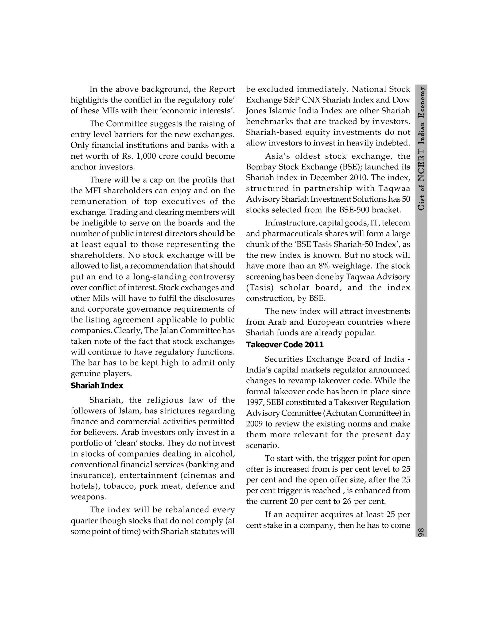 9
8
Gist
of
NCERT
Indian
Economy
In the above background, the Report
highlights the conflict in the regulatory role’
of these MIIs with their ‘economic interests’.
The Committee suggests the raising of
entry level barriers for the new exchanges.
Only financial institutions and banks with a
net worth of Rs. 1,000 crore could become
anchor investors.
There will be a cap on the profits that
the MFI shareholders can enjoy and on the
remuneration of top executives of the
exchange. Trading and clearing members will
be ineligible to serve on the boards and the
number of public interest directors should be
at least equal to those representing the
shareholders. No stock exchange will be
allowed to list, a recommendation that should
put an end to a long-standing controversy
over conflict of interest. Stock exchanges and
other Mils will have to fulfil the disclosures
and corporate governance requirements of
the listing agreement applicable to public
companies. Clearly, The Jalan Committee has
taken note of the fact that stock exchanges
will continue to have regulatory functions.
The bar has to be kept high to admit only
genuine players.
ShariahIndex
Shariah, the religious law of the
followers of Islam, has strictures regarding
finance and commercial activities permitted
for believers. Arab investors only invest in a
portfolio of ‘clean’ stocks. They do not invest
in stocks of companies dealing in alcohol,
conventional financial services (banking and
insurance), entertainment (cinemas and
hotels), tobacco, pork meat, defence and
weapons.
The index will be rebalanced every
quarter though stocks that do not comply (at
some point of time) with Shariah statutes will
be excluded immediately. National Stock
Exchange S&P CNX Shariah Index and Dow
Jones Islamic India Index are other Shariah
benchmarks that are tracked by investors,
Shariah-based equity investments do not
allow investors to invest in heavily indebted.
Asia’s oldest stock exchange, the
Bombay Stock Exchange (BSE); launched its
Shariah index in December 2010. The index,
structured in partnership with Taqwaa
AdvisoryShariah Investment Solutions has 50
stocks selected from the BSE-500 bracket.
Infrastructure, capital goods, IT, telecom
and pharmaceuticals shares will form a large
chunk of the ‘BSE Tasis Shariah-50 Index’, as
the new index is known. But no stock will
have more than an 8% weightage. The stock
screening has been done by Taqwaa Advisory
(Tasis) scholar board, and the index
construction, by BSE.
The new index will attract investments
from Arab and European countries where
Shariah funds are already popular.
Takeover Code 2011
Securities Exchange Board of India -
India’s capital markets regulator announced
changes to revamp takeover code. While the
formal takeover code has been in place since
1997, SEBI constituted a Takeover Regulation
AdvisoryCommittee (Achutan Committee) in
2009 to review the existing norms and make
them more relevant for the present day
scenario.
To start with, the trigger point for open
offer is increased from is per cent level to 25
per cent and the open offer size, after the 25
per cent trigger is reached , is enhanced from
the current 20 per cent to 26 per cent.
If an acquirer acquires at least 25 per
cent stake in a company, then he has to come
 