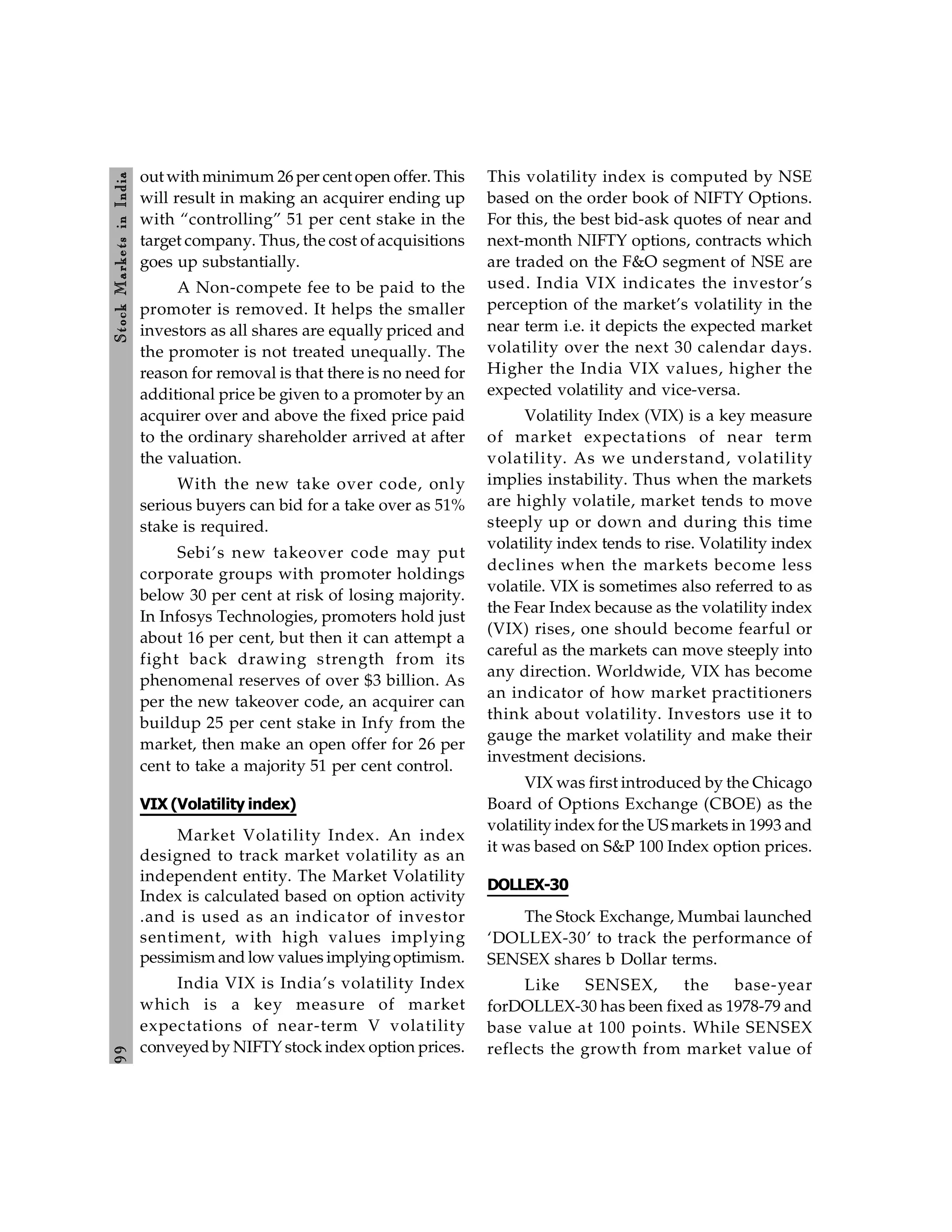 9
9
Stock
Markets
in
India
out with minimum 26 per cent open offer. This
will result in making an acquirer ending up
with “controlling” 51 per cent stake in the
target company. Thus, the cost of acquisitions
goes up substantially.
A Non-compete fee to be paid to the
promoter is removed. It helps the smaller
investors as all shares are equally priced and
the promoter is not treated unequally. The
reason for removal is that there is no need for
additional price be given to a promoter by an
acquirer over and above the fixed price paid
to the ordinary shareholder arrived at after
the valuation.
With the new take over code, only
serious buyers can bid for a take over as 51%
stake is required.
Sebi’s new takeover code may put
corporate groups with promoter holdings
below 30 per cent at risk of losing majority.
In Infosys Technologies, promoters hold just
about 16 per cent, but then it can attempt a
fight back drawing strength from its
phenomenal reserves of over $3 billion. As
per the new takeover code, an acquirer can
buildup 25 per cent stake in Infy from the
market, then make an open offer for 26 per
cent to take a majority 51 per cent control.
VIX (Volatility index)
Market Volatility Index. An index
designed to track market volatility as an
independent entity. The Market Volatility
Index is calculated based on option activity
.and is used as an indicator of investor
sentiment, with high values implying
pessimism and low values implyingoptimism.
India VIX is India’s volatility Index
which is a key measure of market
expectations of near-term V volatility
conveyed by NIFTY stock index option prices.
This volatility index is computed by NSE
based on the order book of NIFTY Options.
For this, the best bid-ask quotes of near and
next-month NIFTY options, contracts which
are traded on the F&O segment of NSE are
used. India VIX indicates the investor’s
perception of the market’s volatility in the
near term i.e. it depicts the expected market
volatility over the next 30 calendar days.
Higher the India VIX values, higher the
expected volatility and vice-versa.
Volatility Index (VIX) is a key measure
of market expectations of near term
volatility. As we understand, volatility
implies instability. Thus when the markets
are highly volatile, market tends to move
steeply up or down and during this time
volatility index tends to rise. Volatility index
declines when the markets become less
volatile. VIX is sometimes also referred to as
the Fear Index because as the volatility index
(VIX) rises, one should become fearful or
careful as the markets can move steeply into
any direction. Worldwide, VIX has become
an indicator of how market practitioners
think about volatility. Investors use it to
gauge the market volatility and make their
investment decisions.
VIX was first introduced by the Chicago
Board of Options Exchange (CBOE) as the
volatility index for the US markets in 1993 and
it was based on S&P 100 Index option prices.
DOLLEX-30
The Stock Exchange, Mumbai launched
‘DOLLEX-30’ to track the performance of
SENSEX shares b Dollar terms.
Like SENSEX, the base-year
forDOLLEX-30 has been fixed as 1978-79 and
base value at 100 points. While SENSEX
reflects the growth from market value of
 