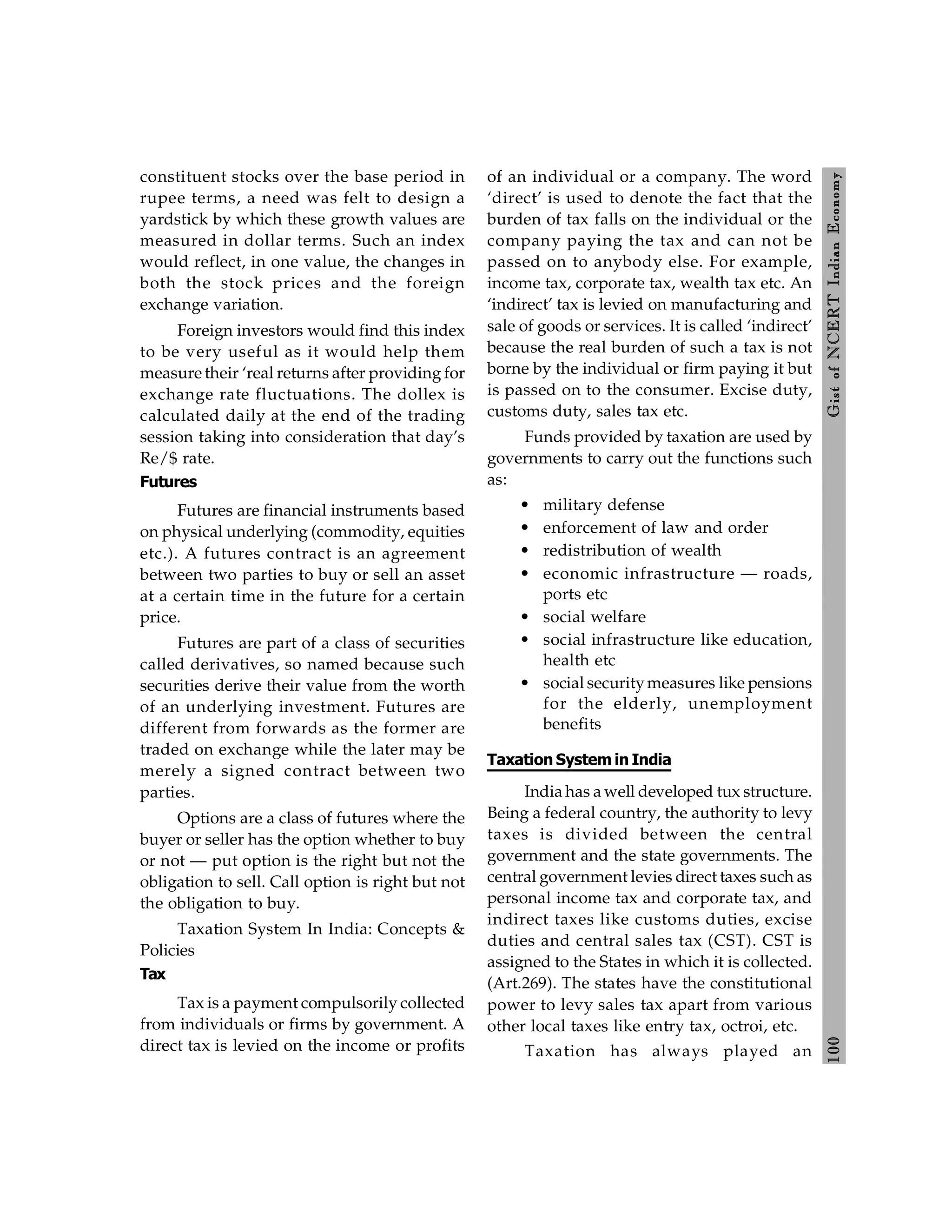 100
Gist
of
NCERT
Indian
Economy
constituent stocks over the base period in
rupee terms, a need was felt to design a
yardstick by which these growth values are
measured in dollar terms. Such an index
would reflect, in one value, the changes in
both the stock prices and the foreign
exchange variation.
Foreign investors would find this index
to be very useful as it would help them
measure their ‘real returns after providing for
exchange rate fluctuations. The dollex is
calculated daily at the end of the trading
session taking into consideration that day’s
Re/$ rate.
Futures
Futures are financial instruments based
on physical underlying (commodity, equities
etc.). A futures contract is an agreement
between two parties to buy or sell an asset
at a certain time in the future for a certain
price.
Futures are part of a class of securities
called derivatives, so named because such
securities derive their value from the worth
of an underlying investment. Futures are
different from forwards as the former are
traded on exchange while the later may be
merely a signed contract between two
parties.
Options are a class of futures where the
buyer or seller has the option whether to buy
or not — put option is the right but not the
obligation to sell. Call option is right but not
the obligation to buy.
Taxation System In India: Concepts &
Policies
Tax
Tax is a payment compulsorily collected
from individuals or firms by government. A
direct tax is levied on the income or profits
of an individual or a company. The word
‘direct’ is used to denote the fact that the
burden of tax falls on the individual or the
company paying the tax and can not be
passed on to anybody else. For example,
income tax, corporate tax, wealth tax etc. An
‘indirect’ tax is levied on manufacturing and
sale of goods or services. It is called ‘indirect’
because the real burden of such a tax is not
borne by the individual or firm paying it but
is passed on to the consumer. Excise duty,
customs duty, sales tax etc.
Funds provided by taxation are used by
governments to carry out the functions such
as:
• military defense
• enforcement of law and order
• redistribution of wealth
• economic infrastructure — roads,
ports etc
• social welfare
• social infrastructure like education,
health etc
• social securitymeasures like pensions
for the elderly, unemployment
benefits
Taxation System in India
India has a well developed tux structure.
Being a federal country, the authority to levy
taxes is divided between the central
government and the state governments. The
central government levies direct taxes such as
personal income tax and corporate tax, and
indirect taxes like customs duties, excise
duties and central sales tax (CST). CST is
assigned to the States in which it is collected.
(Art.269). The states have the constitutional
power to levy sales tax apart from various
other local taxes like entry tax, octroi, etc.
Taxation has always played an
 