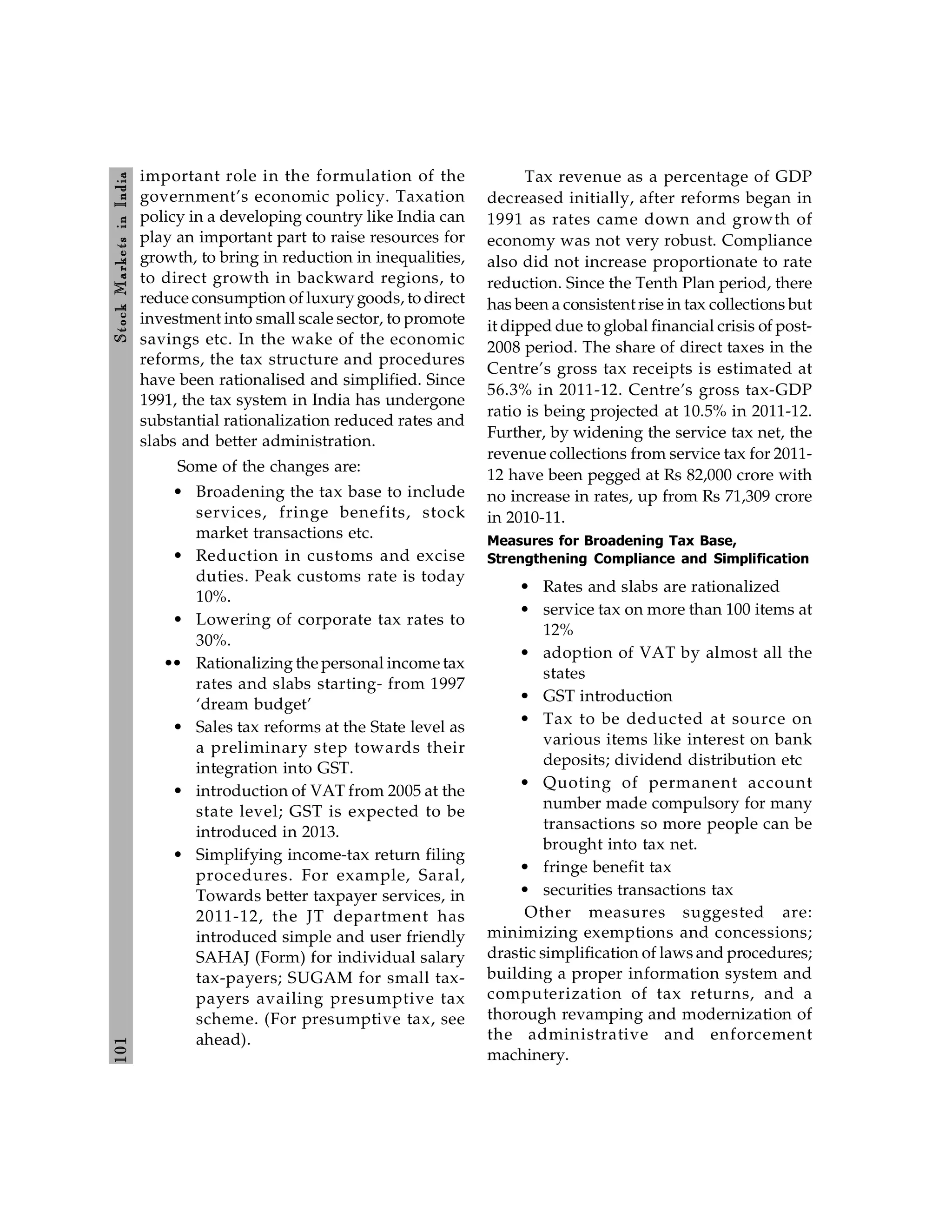 101
Stock
Markets
in
India
important role in the formulation of the
government’s economic policy. Taxation
policy in a developing country like India can
play an important part to raise resources for
growth, to bring in reduction in inequalities,
to direct growth in backward regions, to
reduce consumption of luxurygoods, to direct
investment into small scale sector, to promote
savings etc. In the wake of the economic
reforms, the tax structure and procedures
have been rationalised and simplified. Since
1991, the tax system in India has undergone
substantial rationalization reduced rates and
slabs and better administration.
Some of the changes are:
• Broadening the tax base to include
services, fringe benefits, stock
market transactions etc.
• Reduction in customs and excise
duties. Peak customs rate is today
10%.
• Lowering of corporate tax rates to
30%.
•• Rationalizing the personal income tax
rates and slabs starting- from 1997
‘dream budget’
• Sales tax reforms at the State level as
a preliminary step towards their
integration into GST.
• introduction of VAT from 2005 at the
state level; GST is expected to be
introduced in 2013.
• Simplifying income-tax return filing
procedures. For example, Saral,
Towards better taxpayer services, in
2011-12, the JT department has
introduced simple and user friendly
SAHAJ (Form) for individual salary
tax-payers; SUGAM for small tax-
payers availing presumptive tax
scheme. (For presumptive tax, see
ahead).
Tax revenue as a percentage of GDP
decreased initially, after reforms began in
1991 as rates came down and growth of
economy was not very robust. Compliance
also did not increase proportionate to rate
reduction. Since the Tenth Plan period, there
has been a consistent rise in tax collections but
it dipped due to global financial crisis of post-
2008 period. The share of direct taxes in the
Centre’s gross tax receipts is estimated at
56.3% in 2011-12. Centre’s gross tax-GDP
ratio is being projected at 10.5% in 2011-12.
Further, by widening the service tax net, the
revenue collections from service tax for 2011-
12 have been pegged at Rs 82,000 crore with
no increase in rates, up from Rs 71,309 crore
in 2010-11.
Measures for Broadening Tax Base,
Strengthening Compliance and Simplification
• Rates and slabs are rationalized
• service tax on more than 100 items at
12%
• adoption of VAT by almost all the
states
• GST introduction
• Tax to be deducted at source on
various items like interest on bank
deposits; dividend distribution etc
• Quoting of permanent account
number made compulsory for many
transactions so more people can be
brought into tax net.
• fringe benefit tax
• securities transactions tax
Other measures suggested are:
minimizing exemptions and concessions;
drastic simplification of laws and procedures;
building a proper information system and
computerization of tax returns, and a
thorough revamping and modernization of
the administrative and enforcement
machinery.
 