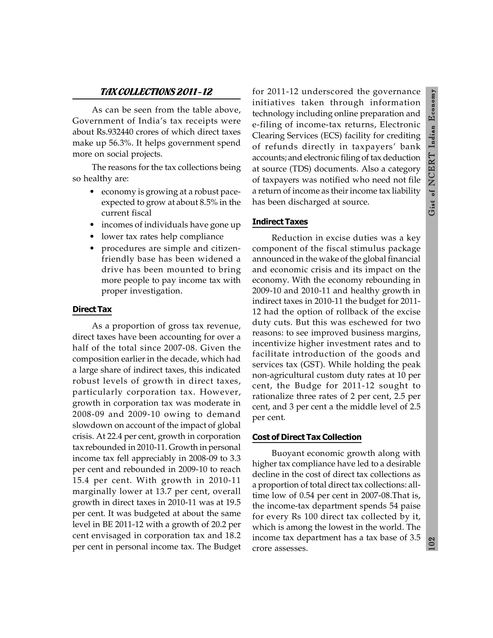 102
Gist
of
NCERT
Indian
Economy
TAXCOLLECTIONS 2011-12
As can be seen from the table above,
Government of India’s tax receipts were
about Rs.932440 crores of which direct taxes
make up 56.3%. It helps government spend
more on social projects.
The reasons for the tax collections being
so healthy are:
• economy is growing at a robust pace-
expected to grow at about 8.5% in the
current fiscal
• incomes of individuals have gone up
• lower tax rates help compliance
• procedures are simple and citizen-
friendly base has been widened a
drive has been mounted to bring
more people to pay income tax with
proper investigation.
Direct Tax
As a proportion of gross tax revenue,
direct taxes have been accounting for over a
half of the total since 2007-08. Given the
composition earlier in the decade, which had
a large share of indirect taxes, this indicated
robust levels of growth in direct taxes,
particularly corporation tax. However,
growth in corporation tax was moderate in
2008-09 and 2009-10 owing to demand
slowdown on account of the impact of global
crisis. At 22.4 per cent, growth in corporation
tax rebounded in 2010-11. Growth in personal
income tax fell appreciably in 2008-09 to 3.3
per cent and rebounded in 2009-10 to reach
15.4 per cent. With growth in 2010-11
marginally lower at 13.7 per cent, overall
growth in direct taxes in 2010-11 was at 19.5
per cent. It was budgeted at about the same
level in BE 2011-12 with a growth of 20.2 per
cent envisaged in corporation tax and 18.2
per cent in personal income tax. The Budget
for 2011-12 underscored the governance
initiatives taken through information
technology including online preparation and
e-filing of income-tax returns, Electronic
Clearing Services (ECS) facility for crediting
of refunds directly in taxpayers’ bank
accounts; and electronic filingof tax deduction
at source (TDS) documents. Also a category
of taxpayers was notified who need not file
a return of income as their income tax liability
has been discharged at source.
Indirect Taxes
Reduction in excise duties was a key
component of the fiscal stimulus package
announced in the wake of the global financial
and economic crisis and its impact on the
economy. With the economy rebounding in
2009-10 and 2010-11 and healthy growth in
indirect taxes in 2010-11 the budget for 2011-
12 had the option of rollback of the excise
duty cuts. But this was eschewed for two
reasons: to see improved business margins,
incentivize higher investment rates and to
facilitate introduction of the goods and
services tax (GST). While holding the peak
non-agricultural custom duty rates at 10 per
cent, the Budge for 2011-12 sought to
rationalize three rates of 2 per cent, 2.5 per
cent, and 3 per cent a the middle level of 2.5
per cent.
Cost of Direct Tax Collection
Buoyant economic growth along with
higher tax compliance have led to a desirable
decline in the cost of direct tax collections as
a proportion of total direct tax collections: all-
time low of 0.54 per cent in 2007-08.That is,
the income-tax department spends 54 paise
for every Rs 100 direct tax collected by it,
which is among the lowest in the world. The
income tax department has a tax base of 3.5
crore assesses.
 