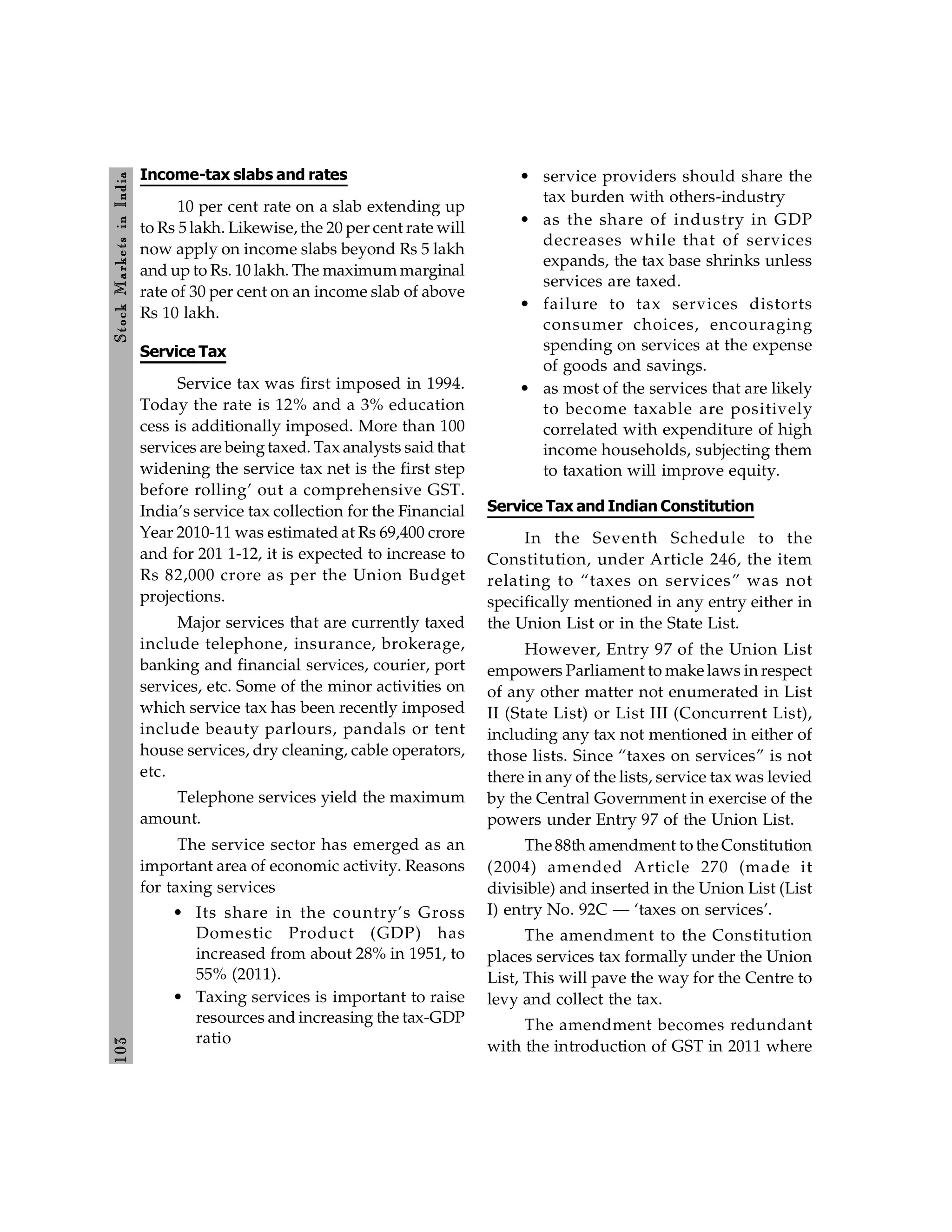 103
Stock
Markets
in
India
Income-tax slabs and rates
10 per cent rate on a slab extending up
to Rs 5 lakh. Likewise, the 20 per cent rate will
now apply on income slabs beyond Rs 5 lakh
and up to Rs. 10 lakh. The maximum marginal
rate of 30 per cent on an income slab of above
Rs 10 lakh.
Service Tax
Service tax was first imposed in 1994.
Today the rate is 12% and a 3% education
cess is additionally imposed. More than 100
services are beingtaxed. Tax analysts said that
widening the service tax net is the first step
before rolling’ out a comprehensive GST.
India’s service tax collection for the Financial
Year 2010-11 was estimated at Rs 69,400 crore
and for 201 1-12, it is expected to increase to
Rs 82,000 crore as per the Union Budget
projections.
Major services that are currently taxed
include telephone, insurance, brokerage,
banking and financial services, courier, port
services, etc. Some of the minor activities on
which service tax has been recently imposed
include beauty parlours, pandals or tent
house services, dry cleaning, cable operators,
etc.
Telephone services yield the maximum
amount.
The service sector has emerged as an
important area of economic activity. Reasons
for taxing services
• Its share in the country’s Gross
Domestic Product (GDP) has
increased from about 28% in 1951, to
55% (2011).
• Taxing services is important to raise
resources and increasing the tax-GDP
ratio
• service providers should share the
tax burden with others-industry
• as the share of industry in GDP
decreases while that of services
expands, the tax base shrinks unless
services are taxed.
• failure to tax services distorts
consumer choices, encouraging
spending on services at the expense
of goods and savings.
• as most of the services that are likely
to become taxable are positively
correlated with expenditure of high
income households, subjecting them
to taxation will improve equity.
Service Tax and Indian Constitution
In the Seventh Schedule to the
Constitution, under Article 246, the item
relating to “taxes on services” was not
specifically mentioned in any entry either in
the Union List or in the State List.
However, Entry 97 of the Union List
empowers Parliament to make laws in respect
of any other matter not enumerated in List
II (State List) or List III (Concurrent List),
including any tax not mentioned in either of
those lists. Since “taxes on services” is not
there in any of the lists, service tax was levied
by the Central Government in exercise of the
powers under Entry 97 of the Union List.
The 88th amendment to the Constitution
(2004) amended Article 270 (made it
divisible) and inserted in the Union List (List
I) entry No. 92C — ‘taxes on services’.
The amendment to the Constitution
places services tax formally under the Union
List, This will pave the way for the Centre to
levy and collect the tax.
The amendment becomes redundant
with the introduction of GST in 2011 where
 