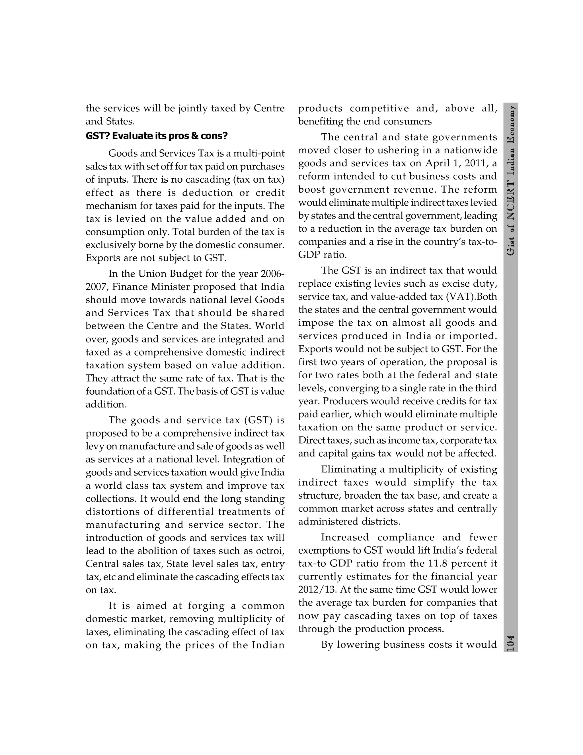 104
Gist
of
NCERT
Indian
Economy
the services will be jointly taxed by Centre
and States.
GST? Evaluate its pros & cons?
Goods and Services Tax is a multi-point
sales tax with set off for tax paid on purchases
of inputs. There is no cascading (tax on tax)
effect as there is deduction or credit
mechanism for taxes paid for the inputs. The
tax is levied on the value added and on
consumption only. Total burden of the tax is
exclusively borne by the domestic consumer.
Exports are not subject to GST.
In the Union Budget for the year 2006-
2007, Finance Minister proposed that India
should move towards national level Goods
and Services Tax that should be shared
between the Centre and the States. World
over, goods and services are integrated and
taxed as a comprehensive domestic indirect
taxation system based on value addition.
They attract the same rate of tax. That is the
foundation of a GST. The basis of GST is value
addition.
The goods and service tax (GST) is
proposed to be a comprehensive indirect tax
levy on manufacture and sale of goods as well
as services at a national level. Integration of
goods and services taxation would give India
a world class tax system and improve tax
collections. It would end the long standing
distortions of differential treatments of
manufacturing and service sector. The
introduction of goods and services tax will
lead to the abolition of taxes such as octroi,
Central sales tax, State level sales tax, entry
tax, etc and eliminate the cascading effects tax
on tax.
It is aimed at forging a common
domestic market, removing multiplicity of
taxes, eliminating the cascading effect of tax
on tax, making the prices of the Indian
products competitive and, above all,
benefiting the end consumers
The central and state governments
moved closer to ushering in a nationwide
goods and services tax on April 1, 2011, a
reform intended to cut business costs and
boost government revenue. The reform
would eliminate multiple indirect taxes levied
by states and the central government, leading
to a reduction in the average tax burden on
companies and a rise in the country’s tax-to-
GDP ratio.
The GST is an indirect tax that would
replace existing levies such as excise duty,
service tax, and value-added tax (VAT).Both
the states and the central government would
impose the tax on almost all goods and
services produced in India or imported.
Exports would not be subject to GST. For the
first two years of operation, the proposal is
for two rates both at the federal and state
levels, converging to a single rate in the third
year. Producers would receive credits for tax
paid earlier, which would eliminate multiple
taxation on the same product or service.
Direct taxes, such as income tax, corporate tax
and capital gains tax would not be affected.
Eliminating a multiplicity of existing
indirect taxes would simplify the tax
structure, broaden the tax base, and create a
common market across states and centrally
administered districts.
Increased compliance and fewer
exemptions to GST would lift India’s federal
tax-to GDP ratio from the 11.8 percent it
currently estimates for the financial year
2012/13. At the same time GST would lower
the average tax burden for companies that
now pay cascading taxes on top of taxes
through the production process.
By lowering business costs it would
 