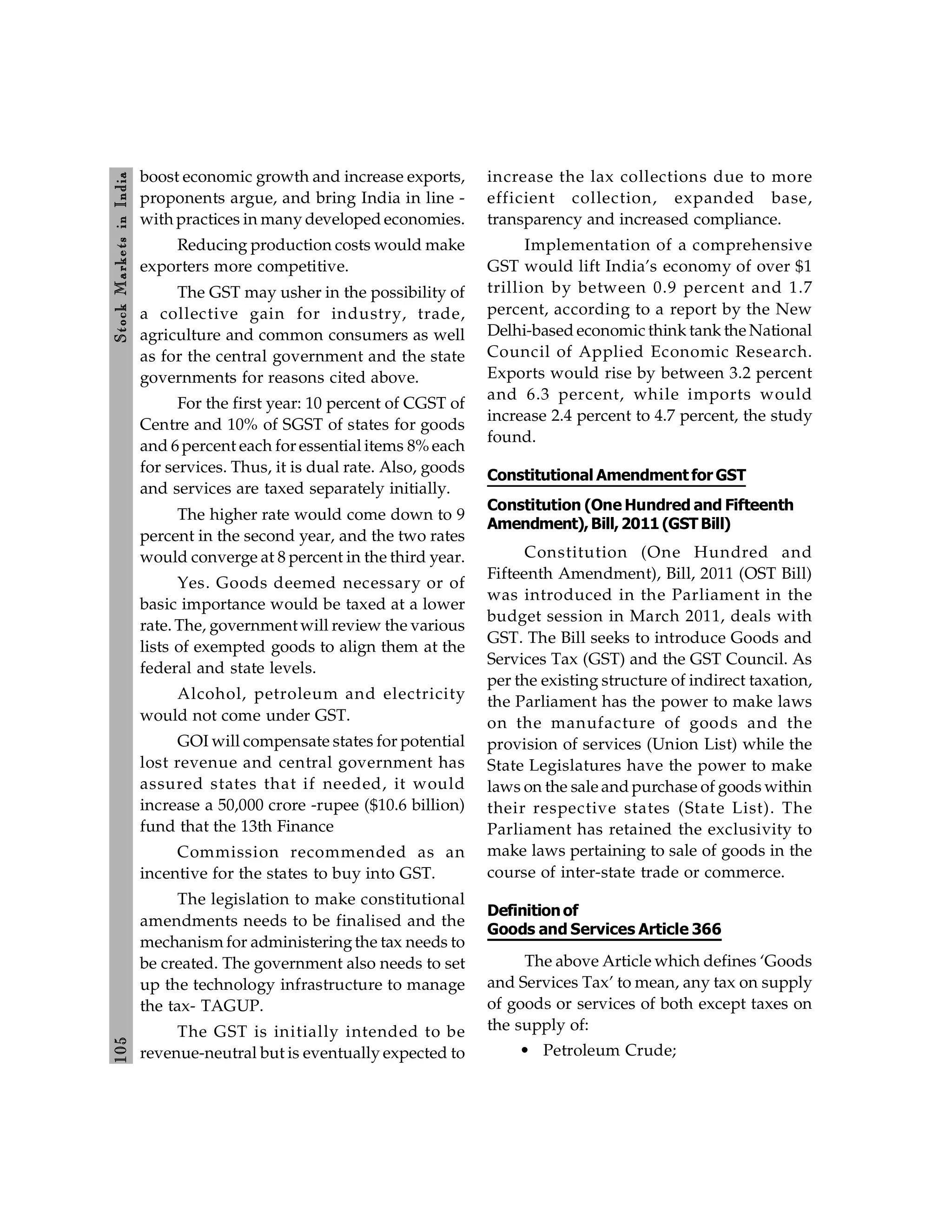 105
Stock
Markets
in
India
boost economic growth and increase exports,
proponents argue, and bring India in line -
with practices in many developed economies.
Reducing production costs would make
exporters more competitive.
The GST may usher in the possibility of
a collective gain for industry, trade,
agriculture and common consumers as well
as for the central government and the state
governments for reasons cited above.
For the first year: 10 percent of CGST of
Centre and 10% of SGST of states for goods
and 6 percent each for essential items 8% each
for services. Thus, it is dual rate. Also, goods
and services are taxed separately initially.
The higher rate would come down to 9
percent in the second year, and the two rates
would converge at 8 percent in the third year.
Yes. Goods deemed necessary or of
basic importance would be taxed at a lower
rate. The, government will review the various
lists of exempted goods to align them at the
federal and state levels.
Alcohol, petroleum and electricity
would not come under GST.
GOI will compensate states for potential
lost revenue and central government has
assured states that if needed, it would
increase a 50,000 crore -rupee ($10.6 billion)
fund that the 13th Finance
Commission recommended as an
incentive for the states to buy into GST.
The legislation to make constitutional
amendments needs to be finalised and the
mechanism for administeringthe tax needs to
be created. The government also needs to set
up the technology infrastructure to manage
the tax- TAGUP.
The GST is initially intended to be
revenue-neutral but is eventually expected to
increase the lax collections due to more
efficient collection, expanded base,
transparency and increased compliance.
Implementation of a comprehensive
GST would lift India’s economy of over $1
trillion by between 0.9 percent and 1.7
percent, according to a report by the New
Delhi-based economic think tank the National
Council of Applied Economic Research.
Exports would rise by between 3.2 percent
and 6.3 percent, while imports would
increase 2.4 percent to 4.7 percent, the study
found.
Constitutional Amendment for GST
Constitution (One Hundred and Fifteenth
Amendment),Bill,2011(GSTBill)
Constitution (One Hundred and
Fifteenth Amendment), Bill, 2011 (OST Bill)
was introduced in the Parliament in the
budget session in March 2011, deals with
GST. The Bill seeks to introduce Goods and
Services Tax (GST) and the GST Council. As
per the existing structure of indirect taxation,
the Parliament has the power to make laws
on the manufacture of goods and the
provision of services (Union List) while the
State Legislatures have the power to make
laws on the sale and purchase of goods within
their respective states (State List). The
Parliament has retained the exclusivity to
make laws pertaining to sale of goods in the
course of inter-state trade or commerce.
Definitionof
Goods and Services Article 366
The above Article which defines ‘Goods
and Services Tax’ to mean, any tax on supply
of goods or services of both except taxes on
the supply of:
• Petroleum Crude;
 