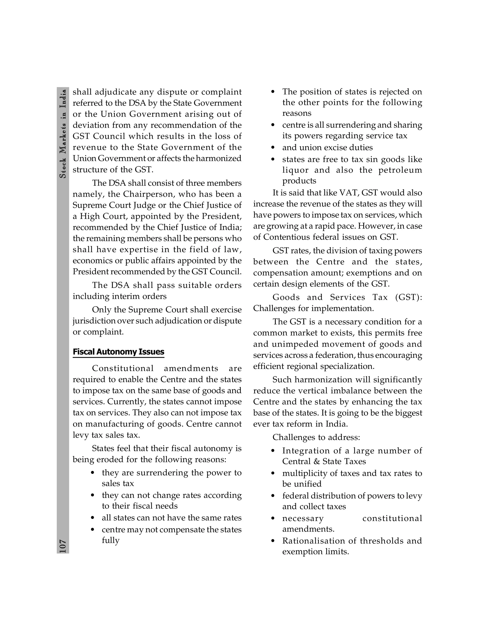 107
Stock
Markets
in
India
shall adjudicate any dispute or complaint
referred to the DSA by the State Government
or the Union Government arising out of
deviation from any recommendation of the
GST Council which results in the loss of
revenue to the State Government of the
Union Government or affects the harmonized
structure of the GST.
The DSA shall consist of three members
namely, the Chairperson, who has been a
Supreme Court Judge or the Chief Justice of
a High Court, appointed by the President,
recommended by the Chief Justice of India;
the remaining members shall be persons who
shall have expertise in the field of law,
economics or public affairs appointed by the
President recommended by the GST Council.
The DSA shall pass suitable orders
including interim orders
Only the Supreme Court shall exercise
jurisdiction over such adjudication or dispute
or complaint.
Fiscal Autonomy Issues
Constitutional amendments are
required to enable the Centre and the states
to impose tax on the same base of goods and
services. Currently, the states cannot impose
tax on services. They also can not impose tax
on manufacturing of goods. Centre cannot
levy tax sales tax.
States feel that their fiscal autonomy is
being eroded for the following reasons:
• they are surrendering the power to
sales tax
• they can not change rates according
to their fiscal needs
• all states can not have the same rates
• centre may not compensate the states
fully
• The position of states is rejected on
the other points for the following
reasons
• centre is all surrendering and sharing
its powers regarding service tax
• and union excise duties
• states are free to tax sin goods like
liquor and also the petroleum
products
It is said that like VAT, GST would also
increase the revenue of the states as they will
have powers to impose tax on services, which
are growing at a rapid pace. However, in case
of Contentious federal issues on GST.
GST rates, the division of taxing powers
between the Centre and the states,
compensation amount; exemptions and on
certain design elements of the GST.
Goods and Services Tax (GST):
Challenges for implementation.
The GST is a necessary condition for a
common market to exists, this permits free
and unimpeded movement of goods and
services across a federation, thus encouraging
efficient regional specialization.
Such harmonization will significantly
reduce the vertical imbalance between the
Centre and the states by enhancing the tax
base of the states. It is going to be the biggest
ever tax reform in India.
Challenges to address:
• Integration of a large number of
Central & State Taxes
• multiplicity of taxes and tax rates to
be unified
• federal distribution of powers to levy
and collect taxes
• necessary constitutional
amendments.
• Rationalisation of thresholds and
exemption limits.
 