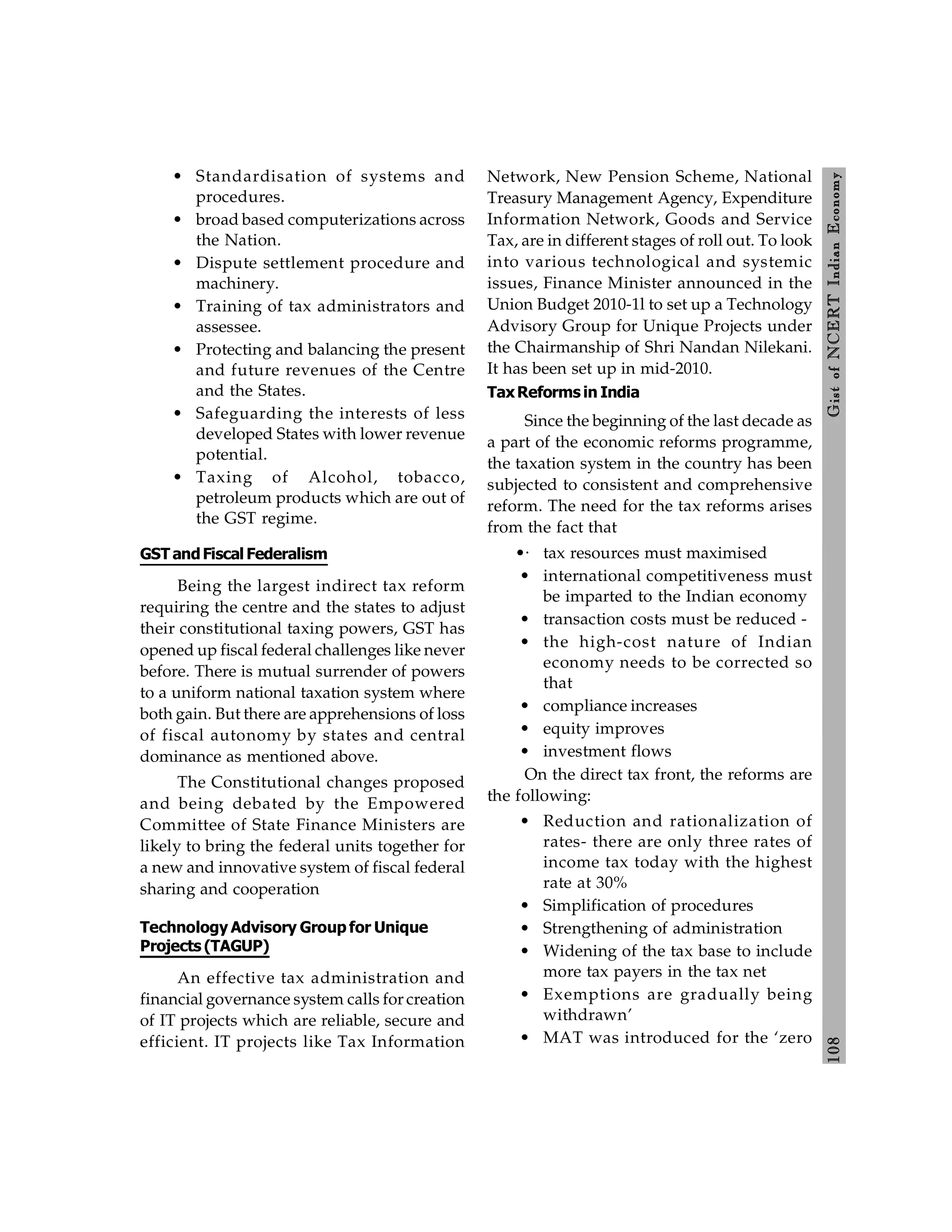 108
Gist
of
NCERT
Indian
Economy
• Standardisation of systems and
procedures.
• broad based computerizations across
the Nation.
• Dispute settlement procedure and
machinery.
• Training of tax administrators and
assessee.
• Protecting and balancing the present
and future revenues of the Centre
and the States.
• Safeguarding the interests of less
developed States with lower revenue
potential.
• Taxing of Alcohol, tobacco,
petroleum products which are out of
the GST regime.
GSTandFiscal Federalism
Being the largest indirect tax reform
requiring the centre and the states to adjust
their constitutional taxing powers, GST has
opened up fiscal federal challenges like never
before. There is mutual surrender of powers
to a uniform national taxation system where
both gain. But there are apprehensions of loss
of fiscal autonomy by states and central
dominance as mentioned above.
The Constitutional changes proposed
and being debated by the Empowered
Committee of State Finance Ministers are
likely to bring the federal units together for
a new and innovative system of fiscal federal
sharing and cooperation
Technology Advisory Group for Unique
Projects (TAGUP)
An effective tax administration and
financial governance system calls for creation
of IT projects which are reliable, secure and
efficient. IT projects like Tax Information
Network, New Pension Scheme, National
Treasury Management Agency, Expenditure
Information Network, Goods and Service
Tax, are in different stages of roll out. To look
into various technological and systemic
issues, Finance Minister announced in the
Union Budget 2010-1l to set up a Technology
Advisory Group for Unique Projects under
the Chairmanship of Shri Nandan Nilekani.
It has been set up in mid-2010.
TaxReforms in India
Since the beginning of the last decade as
a part of the economic reforms programme,
the taxation system in the country has been
subjected to consistent and comprehensive
reform. The need for the tax reforms arises
from the fact that
•· tax resources must maximised
• international competitiveness must
be imparted to the Indian economy
• transaction costs must be reduced -
• the high-cost nature of Indian
economy needs to be corrected so
that
• compliance increases
• equity improves
• investment flows
On the direct tax front, the reforms are
the following:
• Reduction and rationalization of
rates- there are only three rates of
income tax today with the highest
rate at 30%
• Simplification of procedures
• Strengthening of administration
• Widening of the tax base to include
more tax payers in the tax net
• Exemptions are gradually being
withdrawn’
• MAT was introduced for the ‘zero
 