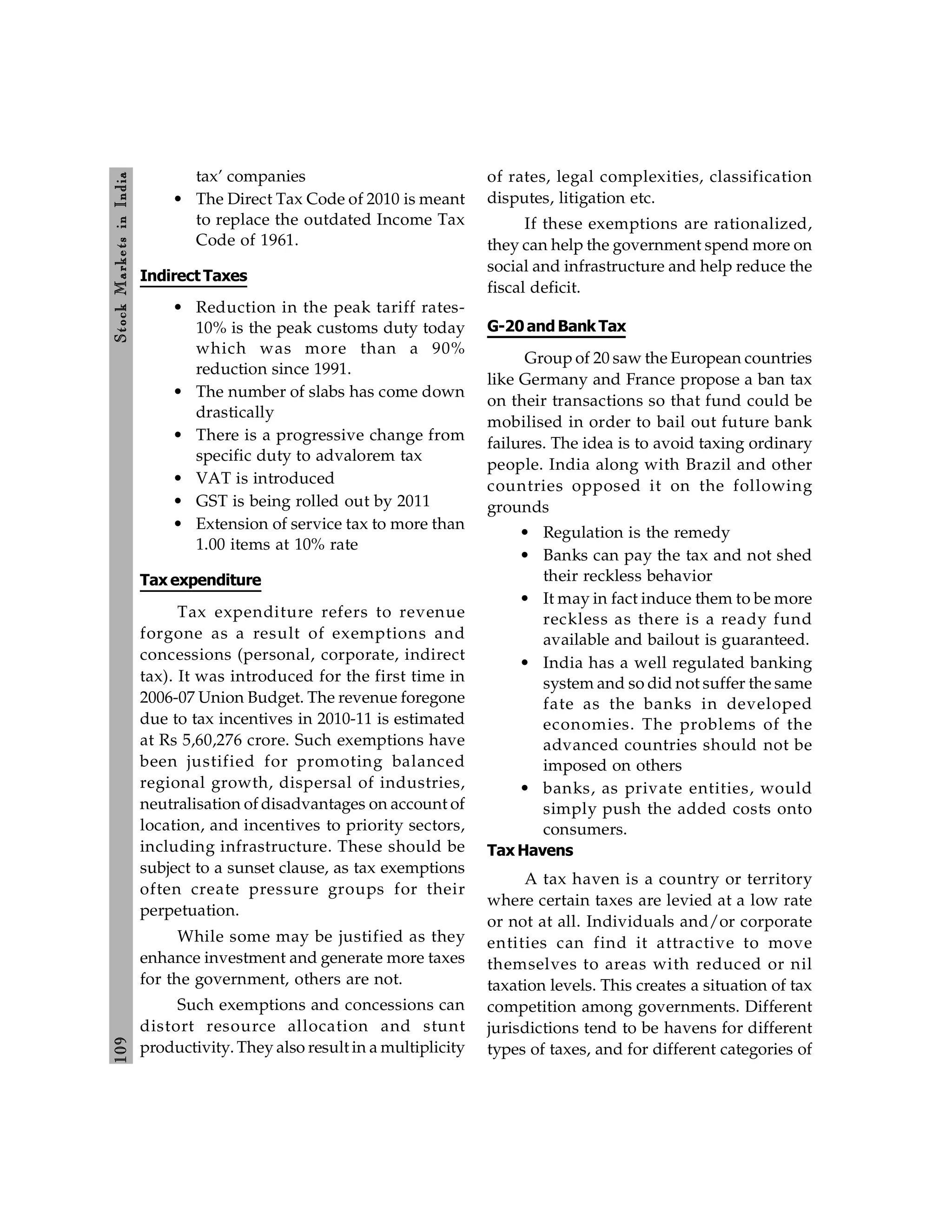 109
Stock
Markets
in
India
tax’ companies
• The Direct Tax Code of 2010 is meant
to replace the outdated Income Tax
Code of 1961.
Indirect Taxes
• Reduction in the peak tariff rates-
10% is the peak customs duty today
which was more than a 90%
reduction since 1991.
• The number of slabs has come down
drastically
• There is a progressive change from
specific duty to advalorem tax
• VAT is introduced
• GST is being rolled out by 2011
• Extension of service tax to more than
1.00 items at 10% rate
Tax expenditure
Tax expenditure refers to revenue
forgone as a result of exemptions and
concessions (personal, corporate, indirect
tax). It was introduced for the first time in
2006-07 Union Budget. The revenue foregone
due to tax incentives in 2010-11 is estimated
at Rs 5,60,276 crore. Such exemptions have
been justified for promoting balanced
regional growth, dispersal of industries,
neutralisation of disadvantages on account of
location, and incentives to priority sectors,
including infrastructure. These should be
subject to a sunset clause, as tax exemptions
often create pressure groups for their
perpetuation.
While some may be justified as they
enhance investment and generate more taxes
for the government, others are not.
Such exemptions and concessions can
distort resource allocation and stunt
productivity. They also result in a multiplicity
of rates, legal complexities, classification
disputes, litigation etc.
If these exemptions are rationalized,
they can help the government spend more on
social and infrastructure and help reduce the
fiscal deficit.
G-20and Bank Tax
Group of 20 saw the European countries
like Germany and France propose a ban tax
on their transactions so that fund could be
mobilised in order to bail out future bank
failures. The idea is to avoid taxing ordinary
people. India along with Brazil and other
countries opposed it on the following
grounds
• Regulation is the remedy
• Banks can pay the tax and not shed
their reckless behavior
• It may in fact induce them to be more
reckless as there is a ready fund
available and bailout is guaranteed.
• India has a well regulated banking
system and so did not suffer the same
fate as the banks in developed
economies. The problems of the
advanced countries should not be
imposed on others
• banks, as private entities, would
simply push the added costs onto
consumers.
Tax Havens
A tax haven is a country or territory
where certain taxes are levied at a low rate
or not at all. Individuals and/or corporate
entities can find it attractive to move
themselves to areas with reduced or nil
taxation levels. This creates a situation of tax
competition among governments. Different
jurisdictions tend to be havens for different
types of taxes, and for different categories of
 