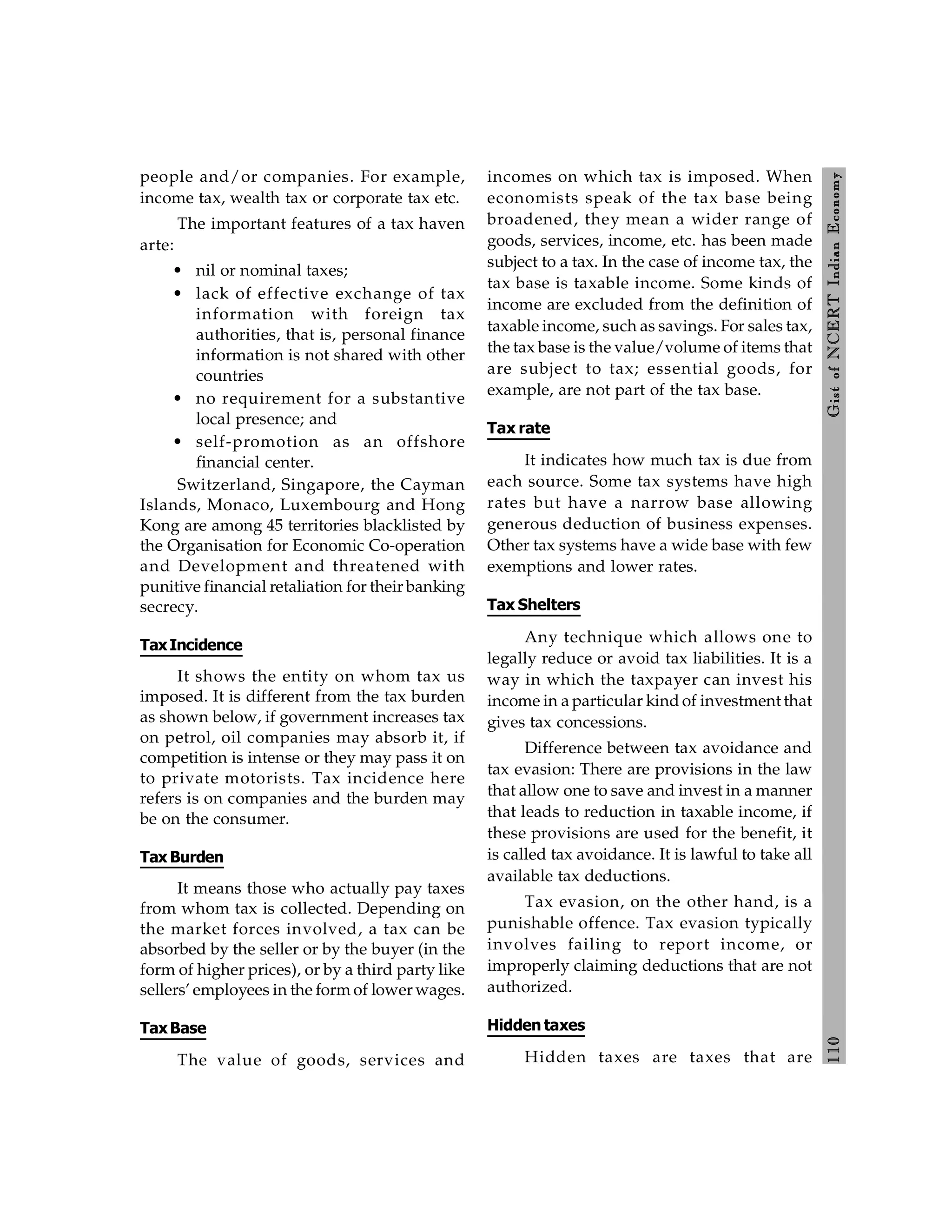 110
Gist
of
NCERT
Indian
Economy
people and/or companies. For example,
income tax, wealth tax or corporate tax etc.
The important features of a tax haven
arte:
• nil or nominal taxes;
• lack of effective exchange of tax
information with foreign tax
authorities, that is, personal finance
information is not shared with other
countries
• no requirement for a substantive
local presence; and
• self-promotion as an offshore
financial center.
Switzerland, Singapore, the Cayman
Islands, Monaco, Luxembourg and Hong
Kong are among 45 territories blacklisted by
the Organisation for Economic Co-operation
and Development and threatened with
punitive financial retaliation for their banking
secrecy.
TaxIncidence
It shows the entity on whom tax us
imposed. It is different from the tax burden
as shown below, if government increases tax
on petrol, oil companies may absorb it, if
competition is intense or they may pass it on
to private motorists. Tax incidence here
refers is on companies and the burden may
be on the consumer.
Tax Burden
It means those who actually pay taxes
from whom tax is collected. Depending on
the market forces involved, a tax can be
absorbed by the seller or by the buyer (in the
form of higher prices), or by a third party like
sellers’ employees in the form of lower wages.
TaxBase
The value of goods, services and
incomes on which tax is imposed. When
economists speak of the tax base being
broadened, they mean a wider range of
goods, services, income, etc. has been made
subject to a tax. In the case of income tax, the
tax base is taxable income. Some kinds of
income are excluded from the definition of
taxable income, such as savings. For sales tax,
the tax base is the value/volume of items that
are subject to tax; essential goods, for
example, are not part of the tax base.
Tax rate
It indicates how much tax is due from
each source. Some tax systems have high
rates but have a narrow base allowing
generous deduction of business expenses.
Other tax systems have a wide base with few
exemptions and lower rates.
Tax Shelters
Any technique which allows one to
legally reduce or avoid tax liabilities. It is a
way in which the taxpayer can invest his
income in a particular kind of investment that
gives tax concessions.
Difference between tax avoidance and
tax evasion: There are provisions in the law
that allow one to save and invest in a manner
that leads to reduction in taxable income, if
these provisions are used for the benefit, it
is called tax avoidance. It is lawful to take all
available tax deductions.
Tax evasion, on the other hand, is a
punishable offence. Tax evasion typically
involves failing to report income, or
improperly claiming deductions that are not
authorized.
Hidden taxes
Hidden taxes are taxes that are
 