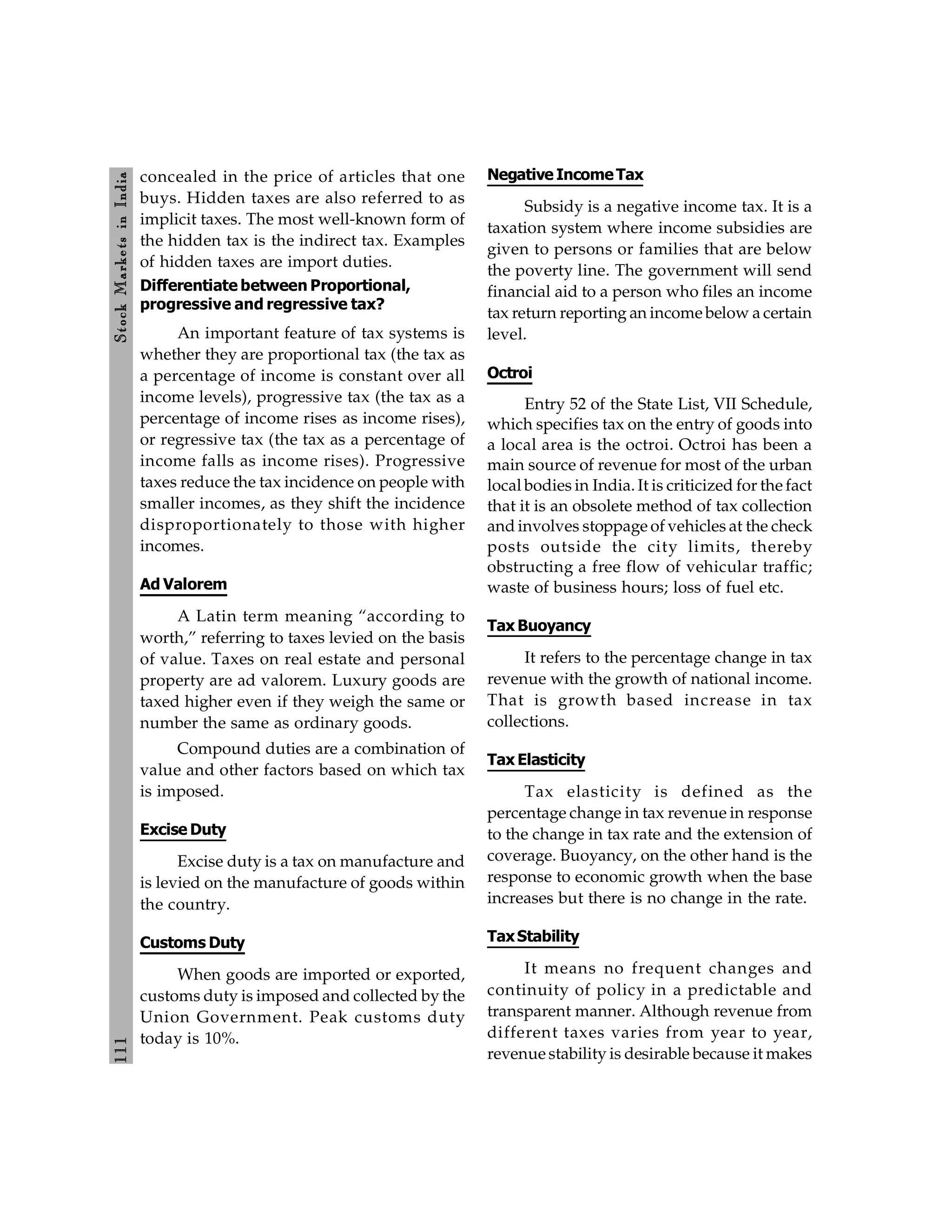 111
Stock
Markets
in
India
concealed in the price of articles that one
buys. Hidden taxes are also referred to as
implicit taxes. The most well-known form of
the hidden tax is the indirect tax. Examples
of hidden taxes are import duties.
Differentiate between Proportional,
progressive and regressive tax?
An important feature of tax systems is
whether they are proportional tax (the tax as
a percentage of income is constant over all
income levels), progressive tax (the tax as a
percentage of income rises as income rises),
or regressive tax (the tax as a percentage of
income falls as income rises). Progressive
taxes reduce the tax incidence on people with
smaller incomes, as they shift the incidence
disproportionately to those with higher
incomes.
Ad Valorem
A Latin term meaning “according to
worth,” referring to taxes levied on the basis
of value. Taxes on real estate and personal
property are ad valorem. Luxury goods are
taxed higher even if they weigh the same or
number the same as ordinary goods.
Compound duties are a combination of
value and other factors based on which tax
is imposed.
Excise Duty
Excise duty is a tax on manufacture and
is levied on the manufacture of goods within
the country.
Customs Duty
When goods are imported or exported,
customs duty is imposed and collected by the
Union Government. Peak customs duty
today is 10%.
Negative IncomeTax
Subsidy is a negative income tax. It is a
taxation system where income subsidies are
given to persons or families that are below
the poverty line. The government will send
financial aid to a person who files an income
tax return reporting an income below a certain
level.
Octroi
Entry 52 of the State List, VII Schedule,
which specifies tax on the entry of goods into
a local area is the octroi. Octroi has been a
main source of revenue for most of the urban
local bodies in India. It is criticized for the fact
that it is an obsolete method of tax collection
and involves stoppage of vehicles at the check
posts outside the city limits, thereby
obstructing a free flow of vehicular traffic;
waste of business hours; loss of fuel etc.
Tax Buoyancy
It refers to the percentage change in tax
revenue with the growth of national income.
That is growth based increase in tax
collections.
Tax Elasticity
Tax elasticity is defined as the
percentage change in tax revenue in response
to the change in tax rate and the extension of
coverage. Buoyancy, on the other hand is the
response to economic growth when the base
increases but there is no change in the rate.
TaxStability
It means no frequent changes and
continuity of policy in a predictable and
transparent manner. Although revenue from
different taxes varies from year to year,
revenue stability is desirable because it makes
 