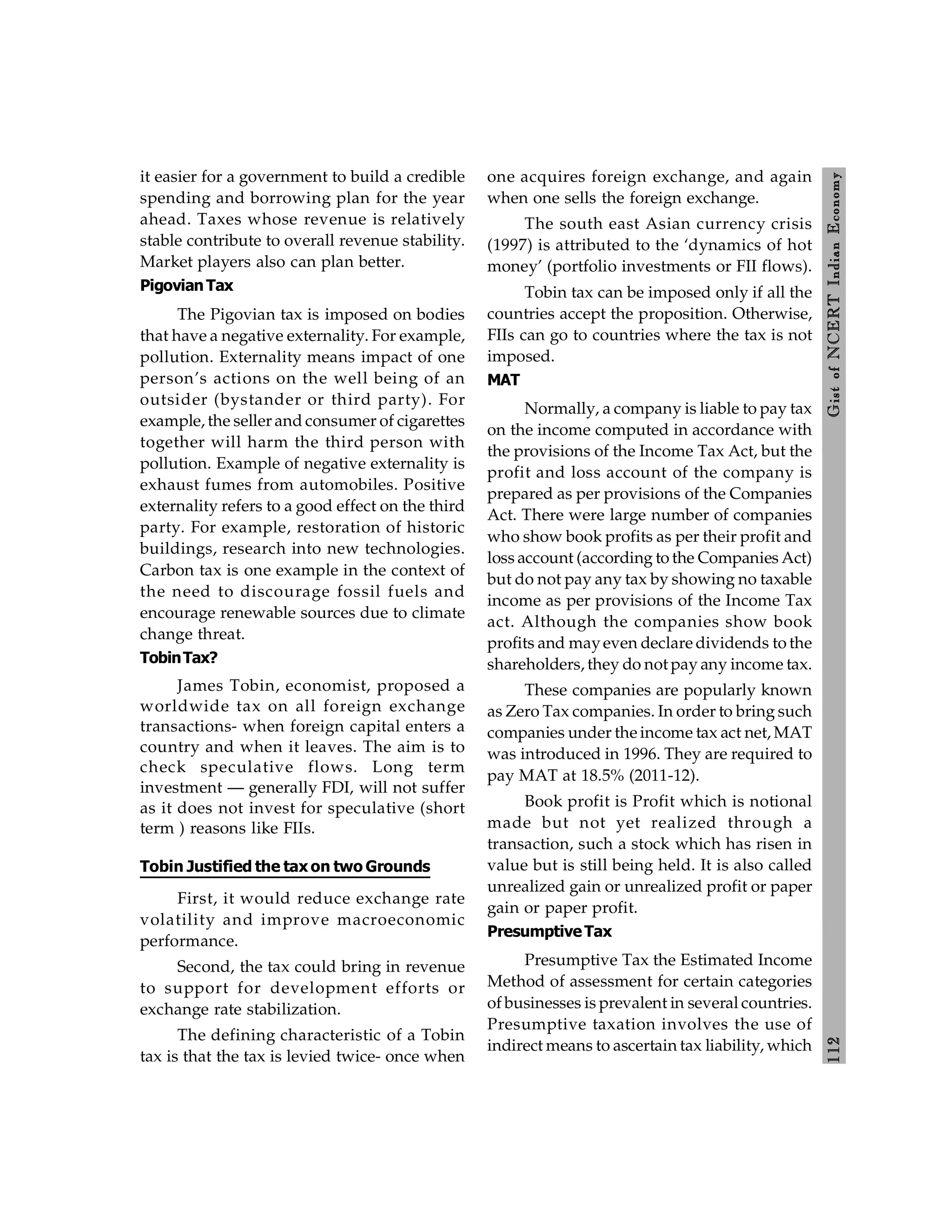 112
Gist
of
NCERT
Indian
Economy
it easier for a government to build a credible
spending and borrowing plan for the year
ahead. Taxes whose revenue is relatively
stable contribute to overall revenue stability.
Market players also can plan better.
PigovianTax
The Pigovian tax is imposed on bodies
that have a negative externality. For example,
pollution. Externality means impact of one
person’s actions on the well being of an
outsider (bystander or third party). For
example, the seller and consumer of cigarettes
together will harm the third person with
pollution. Example of negative externality is
exhaust fumes from automobiles. Positive
externality refers to a good effect on the third
party. For example, restoration of historic
buildings, research into new technologies.
Carbon tax is one example in the context of
the need to discourage fossil fuels and
encourage renewable sources due to climate
change threat.
TobinTax?
James Tobin, economist, proposed a
worldwide tax on all foreign exchange
transactions- when foreign capital enters a
country and when it leaves. The aim is to
check speculative flows. Long term
investment — generally FDI, will not suffer
as it does not invest for speculative (short
term ) reasons like FIIs.
Tobin Justified the tax on two Grounds
First, it would reduce exchange rate
volatility and improve macroeconomic
performance.
Second, the tax could bring in revenue
to support for development efforts or
exchange rate stabilization.
The defining characteristic of a Tobin
tax is that the tax is levied twice- once when
one acquires foreign exchange, and again
when one sells the foreign exchange.
The south east Asian currency crisis
(1997) is attributed to the ‘dynamics of hot
money’ (portfolio investments or FII flows).
Tobin tax can be imposed only if all the
countries accept the proposition. Otherwise,
FIIs can go to countries where the tax is not
imposed.
MAT
Normally, a company is liable to pay tax
on the income computed in accordance with
the provisions of the Income Tax Act, but the
profit and loss account of the company is
prepared as per provisions of the Companies
Act. There were large number of companies
who show book profits as per their profit and
loss account (according to the Companies Act)
but do not pay any tax by showing no taxable
income as per provisions of the Income Tax
act. Although the companies show book
profits and mayeven declare dividends to the
shareholders, they do not pay any income tax.
These companies are popularly known
as Zero Tax companies. In order to bring such
companies under the income tax act net, MAT
was introduced in 1996. They are required to
pay MAT at 18.5% (2011-12).
Book profit is Profit which is notional
made but not yet realized through a
transaction, such a stock which has risen in
value but is still being held. It is also called
unrealized gain or unrealized profit or paper
gain or paper profit.
PresumptiveTax
Presumptive Tax the Estimated Income
Method of assessment for certain categories
of businesses is prevalent in several countries.
Presumptive taxation involves the use of
indirect means to ascertain tax liability, which
 